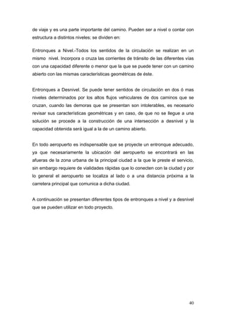 de viaje y es una parte importante del camino. Pueden ser a nivel o contar con
estructura a distintos niveles; se dividen en:
Entronques a Nivel.-Todos los sentidos de la circulación se realizan en un
mismo nivel. Incorpora o cruza las corrientes de tránsito de las diferentes vías
con una capacidad diferente o menor que la que se puede tener con un camino
abierto con las mismas características geométricas de éste.

Entronques a Desnivel. Se puede tener sentidos de circulación en dos ó mas
niveles determinados por los altos flujos vehiculares de dos caminos que se
cruzan, cuando las demoras que se presentan son intolerables, es necesario
revisar sus características geométricas y en caso, de que no se llegue a una
solución se procede a la construcción de una intersección a desnivel y la
capacidad obtenida será igual a la de un camino abierto.

En todo aeropuerto es indispensable que se proyecte un entronque adecuado,
ya que necesariamente la ubicación del aeropuerto se encontrará en las
afueras de la zona urbana de la principal ciudad a la que le preste el servicio,
sin embargo requiere de vialidades rápidas que lo conecten con la ciudad y por
lo general el aeropuerto se localiza al lado o a una distancia próxima a la
carretera principal que comunica a dicha ciudad.

A continuación se presentan diferentes tipos de entronques a nivel y a desnivel
que se pueden utilizar en todo proyecto.

40

 