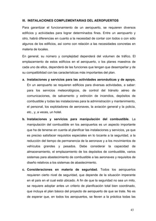 III. INSTALACIONES COMPLEMENTARIAS DEL AEROPUERTOS
Para garantizar el funcionamiento de un aeropuerto, se requieren diversos
edificios y actividades para lograr determinados fines. Entre un aeropuerto y
otro, habrá diferencias en cuanto a la necesidad de contar con todos o con sólo
algunos de los edificios, así como con relación a las necesidades concretas en
materia de locales.
En general, su número y complejidad dependerá del volumen de tráfico. El
emplazamiento de estos edificios en el aeropuerto, o los planes maestros de
cada uno de ellos, dependerá de las funciones que tengan que desempeñar y de
su compatibilidad con las características más importantes del plan.
a. Instalaciones y servicios para las actividades aeronáuticas y de apoyo.
En un aeropuerto se requieren edificios para diversas actividades, a saber:
para los servicios meteorológicos, de control del tránsito aéreo de
comunicaciones, de salvamento y extinción de incendios, depósitos de
combustible y todas las instalaciones para la administración y mantenimiento,
el personal, los explotadores de aeronaves, la aviación general y la policía,
etc., y, a veces, un hotel.
b. Instalaciones y servicios para manipulación del combustible. La
manipulación del combustible en los aeropuertos es un aspecto importante
que ha de tenerse en cuenta al planificar las instalaciones y servicios, ya que
es preciso satisfacer requisitos especiales en lo tocante a la seguridad, a la
reducción del tiempo de permanencia de la aeronave y a los movimientos de
vehículos

grandes

y

pesados.

Debe

considerar

la

capacidad

de

almacenamiento, el emplazamiento de los depósitos de combustible, varios
sistemas para abastecimiento de combustible a las aeronaves y requisitos de
diseño relativos a los sistemas de abastecimiento.
c. Consideraciones en materia de seguridad. Todos los aeropuertos
requieren cierto nivel de seguridad, que depende de la situación imperante
en el país en el cual está ubicado. A fin de que la seguridad no sea un mito,
se requiere adoptar antes un criterio de planificación total bien coordinado,
que incluya el plan básico del proyecto de aeropuerto de que se trate. No es
de esperar que, en todos los aeropuertos, se lleven a la práctica todas las

43

 