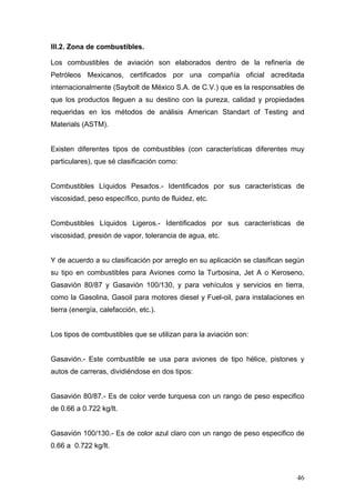 III.2. Zona de combustibles.
Los combustibles de aviación son elaborados dentro de la refinería de
Petróleos Mexicanos, certificados por una compañía oficial acreditada
internacionalmente (Saybolt de México S.A. de C.V.) que es la responsables de
que los productos lleguen a su destino con la pureza, calidad y propiedades
requeridas en los métodos de análisis American Standart of Testing and
Materials (ASTM).

Existen diferentes tipos de combustibles (con características diferentes muy
particulares), que sé clasificación como:

Combustibles Líquidos Pesados.- Identificados por sus características de
viscosidad, peso específico, punto de fluidez, etc.

Combustibles Líquidos Ligeros.- Identificados por sus características de
viscosidad, presión de vapor, tolerancia de agua, etc.

Y de acuerdo a su clasificación por arreglo en su aplicación se clasifican según
su tipo en combustibles para Aviones como la Turbosina, Jet A o Keroseno,
Gasavión 80/87 y Gasavión 100/130, y para vehículos y servicios en tierra,
como la Gasolina, Gasoil para motores diesel y Fuel-oil, para instalaciones en
tierra (energía, calefacción, etc.).

Los tipos de combustibles que se utilizan para la aviación son:

Gasavión.- Este combustible se usa para aviones de tipo hélice, pistones y
autos de carreras, dividiéndose en dos tipos:

Gasavión 80/87.- Es de color verde turquesa con un rango de peso especifico
de 0.66 a 0.722 kg/lt.

Gasavión 100/130.- Es de color azul claro con un rango de peso especifico de
0.66 a 0.722 kg/lt.

46

 