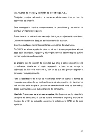 IX.3. Cuerpo de rescate y extinción de incendios (C.R.E.I.)
El objetivo principal del servicio de rescate es el de salvar vidas en caso de
accidentes de aviación.

Esta contingencia implica constantemente la posibilidad y necesidad de
extinguir un incendio que pueda:
Presentarse en el momento del aterrizaje, despegue, rodaje o estacionamiento.
Ocurrir inmediatamente después de un accidente de aviación.
Ocurrir en cualquier momento durante las operaciones de salvamento.
El C.R.E.I. es el encargado de velar por el servicio que proporciona, el cual
debe estar organizado, equipado y dotado por personal adiestrado para cumplir
con las funciones que le compete.

Se propone que la estación de incendios que aloje a estos organismos esté
normalmente situada en el propio aeropuerto, si bien no se excluye la
posibilidad de que esté fuera de él, con tal de que sea posible respetar el
tiempo de respuesta previsto.
Para la localización del CREI se recomienda tener en cuenta el tiempo de
respuesta que debe de ser preferentemente de dos minutos, sin exceder los
tres minutos, esto es que el personal no debe de tardar mas de este tiempo
desde sus instalaciones a cualquier punto del aeropuerto.
Nivel de Protección para los Aeropuertos. Se determina en función de la
categoría del aeropuerto, la cual se obtiene mediante la longitud y anchura del
fuselaje del avión de proyecto, conforme lo establece la OACI en la tabla
siguiente:

49

 