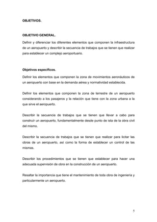 OBJETIVOS.

OBJETIVO GENERAL.
Definir y diferenciar los diferentes elementos que componen la infraestructura
de un aeropuerto y describir la secuencia de trabajos que se tienen que realizar
para establecer un complejo aeroportuario.

Objetivos específicos.
Definir los elementos que componen la zona de movimientos aeronáuticos de
un aeropuerto con base en la demanda aérea y normatividad establecida.

Definir los elementos que componen la zona de terrestre de un aeropuerto
considerando a los pasajeros y la relación que tiene con la zona urbana a la
que sirve el aeropuerto.

Describir la secuencia de trabajos que se tienen que llevar a cabo para
construír un aeropuerto, fundamentalmente desde punto de ista de la obra civil
del mismo.

Describir la secuencia de trabajos que se tienen que realizar para licitar las
obras de un aeropuerto, así como la forma de establecer un control de las
mismas.

Describir los procedimientos que se tienen que establecer para hacer una
adecuada supervisión de obra en la construcción de un aeropuerto.

Resaltar la importancia que tiene el mantenimiento de toda obra de ingeniería y
particularmente un aeropuerto.

5

 