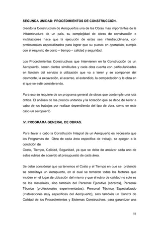 SEGUNDA UNIDAD: PROCEDIMIENTOS DE CONSTRUCCIÓN.
Siendo la Construcción de Aeropuertos una de las Obras mas importantes de la
Infraestructura de un país, su complejidad de obras de construcción e
instalaciones hace que la ejecución de estas sea interdisciplinaria, con
profesionales especializados para lograr que su puesta en operación, cumpla
con el requisito de costo – tiempo – calidad y seguridad.

Los Procedimientos Constructivos que Intervienen en la Construcción de un
Aeropuerto, tienen ciertas similitudes y cada obra cuenta con particularidades
en función del servicio ó utilización que va a tener y se componen del
desmonte, la excavación, el acarreo, el extendido, la compactación y la obra en
sí que se esté considerando.

Para eso se requiere de un programa general de obras que contemple una ruta
crítica. El análisis de los precios unitarios y la licitación que se debe de llevar a
cabo de los trabajos por realizar dependiendo del tipo de obra, como en este
caso un aeropuerto.

IV. PROGRAMA GENERAL DE OBRAS.

Para llevar a cabo la Constitución Integral de un Aeropuerto es necesario que
los Programas de Obra de cada área especifica de trabajo, se apegan a la
condición de
Costo, Tiempo, Calidad, Seguridad, ya que se debe de analizar cada uno de
estos rubros de acuerdo al presupuesto de cada área.

Se debe considerar que ya tenemos el Costo y el Tiempo en que se pretende
se constituya un Aeropuerto, en el cual se tomaron todos los factores que
inciden en el lugar de ubicación del mismo y que el rubro de calidad no solo es
de los materiales, sino también del Personal Ejecutivo (obreros), Personal
Técnico (profesionales experimentados), Personal Técnico Especializado
(Instalaciones muy especificas del Aeropuerto), sino también un Control de
Calidad de los Procedimientos y Sistemas Constructivos, para garantizar una

54

 