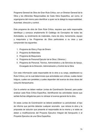 Programa General de Obra de Gran Ruta Critica, con un Director General de la
Obra y los diferentes Responsables de Cada Obra Especifica, así como, el
organigrama del mismo para identificar a quien se le delegó la responsabilidad,
Autoridad, dirección y control.

Este programa de obra de Gran Ruta Critica, requiere que cada responsable
identifique y conozca ampliamente El Catálogo de Conceptos de todas las
Actividades, su rendimiento de materiales, mano de obra, herramienta, equipo
y maquinaria y los Programas de Obra particulares a su área y que
comprenden los siguientes:

1. Programa de Obra y Flujo de Dinero
2. Programa de Materiales
3. Programa de Maquinaria
4. Programa de Personal Ejecutor de la Obra ( Obreros )
5. Programa de Personal, Técnico, Administrativo y de Servicios de Apoyo,
Encargado de la Dirección, Administración y Control de la Obra

Con esta información cada responsable de la obra a su cargo, establecerá su
Ruta Critica y en la cual determinara que actividades son criticas, cuales tienen
holgura, cuales son paralelas y cuales dependen del avance de otras obras del
conjunto Aeroportuaria.

Con lo anterior se deben realizar Juntas de Coordinación General, para poder
analizar cada Ruta Critica Especifica, identificando las actividades claves que
señala fechas obligatorias para no retrasar el avance general de la obra.

En estas Juntas de Coordinación se deberá establecer su periodicidad, el tipo
de informe que permita detectar cualquier anomalía que retrace la obra y la
propuesta de solución que presente el responsable de la misma y si estas se
deben a modificaciones del Proyecto Ejecutivo Integral del Aeropuerto ó al
Proyecto Ejecutivo de una Obra Especifica.

56

 