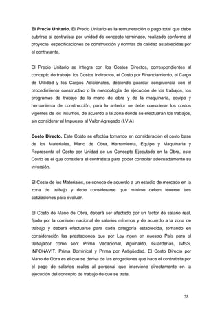 El Precio Unitario. El Precio Unitario es la remuneración o pago total que debe
cubrirse al contratista por unidad de concepto terminado, realizado conforme al
proyecto, especificaciones de construcción y normas de calidad establecidas por
el contratante.

El Precio Unitario se integra con los Costos Directos, correspondientes al
concepto de trabajo, los Costos Indirectos, el Costo por Financiamiento, el Cargo
de Utilidad y los Cargos Adicionales, debiendo guardar congruencia con el
procedimiento constructivo o la metodología de ejecución de los trabajos, los
programas de trabajo de la mano de obra y de la maquinaría, equipo y
herramienta de construcción, para lo anterior se debe considerar los costos
vigentes de los insumos, de acuerdo a la zona donde se efectuarán los trabajos,
sin considerar al Impuesto al Valor Agregado (I.V.A)

Costo Directo. Este Costo se efectúa tomando en consideración el costo base
de los Materiales, Mano de Obra, Herramienta, Equipo y Maquinaria y
Representa el Costo por Unidad de un Concepto Ejecutado en la Obra, este
Costo es el que considera el contratista para poder controlar adecuadamente su
inversión.

El Costo de los Materiales, se conoce de acuerdo a un estudio de mercado en la
zona de trabajo y debe considerarse que mínimo deben tenerse tres
cotizaciones para evaluar.

El Costo de Mano de Obra, deberá ser afectado por un factor de salario real,
fijado por la comisión nacional de salarios mínimos y de acuerdo a la zona de
trabajo y deberá efectuarse para cada categoría establecida, tomando en
consideración las prestaciones que por Ley rigen en nuestro País para el
trabajador como son: Prima Vacacional, Aguinaldo, Guarderías, IMSS,
INFONAVIT, Prima Dominical y Prima por Antigüedad. El Costo Directo por
Mano de Obra es el que se deriva de las erogaciones que hace el contratista por
el pago de salarios reales al personal que interviene directamente en la
ejecución del concepto de trabajo de que se trate.

58

 