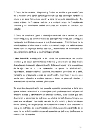 El Costo de Herramienta, Maquinaria y Equipo, se establece que sea el Costo
de la Mano de Obra por un porcentaje que varía de tres a cinco por ciento de la
misma y es para herramienta común y para herramienta especializada.

En

cuanto al Costo de Equipo se realizará de acuerdo al formato de Costo Horario
Maquina y su rendimiento deberá analizarse de acuerdo al concepto por
ejecutar.

El Costo de Maquinaria (ligera o pesada) se analizará con el formato de costo
horario máquina y se recomienda que se obtengan tres costos, con la máquina
trabajando, la máquina en espera y la máquina parada. El rendimiento de la
máquina deberá analizarse de acuerdo a la actividad por ejecutar y el sistema de
trabajo que se proponga (tiempo del ciclo), determinando el rendimiento por
ciclo, rendimiento por hora y rendimiento por jornada.

Costo Indirecto. Corresponde a los costos de administración de oficinas
centrales y los costos administrativos de la obra y en cada uno de ellos deberá
de analizarse de acuerdo a la organización de la constructora y a la organización
de la ejecución de la obra; representan los gastos de administración,
organización, dirección técnica, vigilancia, instalaciones generales en la obra,
transporte de maquinaria, equipo de construcción, imprevistos y en su caso
prestaciones laborales y sociales correspondientes al personal directivo y
administrativo de oficinas centrales y de la obra.

De acuerdo a la organización que tenga la compañía constructora y de la obra
que se trate se determinará el porcentaje de participación que tendrá el personal
directivo, técnico y administrativo en oficinas centrales, cabe señalar que para
determinar el porcentaje de indirectos de oficina central deberán tomarse en
consideración el costo directo del ejercicio del año anterior y los indirectos de
oficina central y para el porcentaje de indirectos de la obra el costo directo de la
obra y los indirectos de la administración de obra, sacando un promedio de la
suma de los anteriores obtendremos el porcentaje de indirectos totales para la
construcción de una obra.

59

 