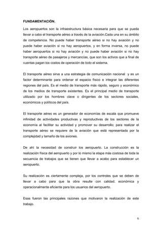 FUNDAMENTACIÓN.
Los aeropuertos son la infraestructura básica necesaria para que se pueda
llevar a cabo el transporte aéreo a través de la aviación.Cada una en su ámbito
de competencia. No puede haber transporte aéreo si no hay aviación y no
puede haber aviación si no hay aeropuertos, y en forma inversa, no puede
haber aeropuertos si no hay aviación y no puede haber aviación si no hay
transporte aéreo de pasajeros y mercancías, que son los activos que a final de
cuentas pagan los costos de operación de todo el sistema.

El transporte aéreo sirve a una estrategia de comunicación nacional y es un
factor determinante para ordenar el espacio físico e integrar las diferentes
regiones del país. Es el medio de transporte más rápido, seguro y económico
de los medios de transporte existentes. Es el principal medio de transporte
utilizado por los hombres clave o dirigentes de los sectores sociales,
económicos y políticos del país.

El transporte aéreo es un generador de economías de escala que promueve
infinidad de actividades productivas y reproductivas de los sectores de la
economía al facilitar su actividad y promover su desarrollo; para realizar el
transporte aéreo se requiere de la aviación que está representada por la
complejidad y tamaño de los aviones.

De ahí la necesidad de construir los aeropuerto. La construcción es la
realización física del aeropuerto y por lo mismo la etapa más costosa de toda la
secuencia de trabajos que se tienen que llevar a acabo para establecer un
aeropuerto.

Su realización es ciertamente compleja, por los controles que se deben de
llevar a cabo para que la obra resulte con calidad, económica y
operacionalmente eficiente para los usuarios del aeropuerto.

Esas fueron las principales razones que motivaron la realización de este
trabajo.

6

 