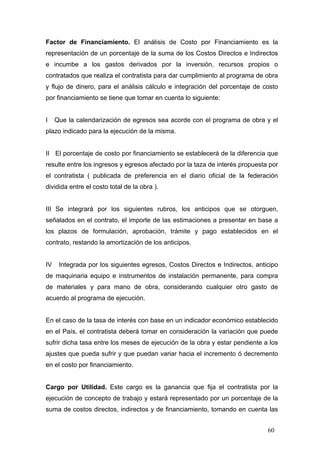 Factor de Financiamiento. El análisis de Costo por Financiamiento es la
representación de un porcentaje de la suma de los Costos Directos e Indirectos
e incumbe a los gastos derivados por la inversión, recursos propios o
contratados que realiza el contratista para dar cumplimiento al programa de obra
y flujo de dinero, para el análisis cálculo e integración del porcentaje de costo
por financiamiento se tiene que tomar en cuenta lo siguiente:

I

Que la calendarización de egresos sea acorde con el programa de obra y el

plazo indicado para la ejecución de la misma.

II El porcentaje de costo por financiamiento se establecerá de la diferencia que
resulte entre los ingresos y egresos afectado por la taza de interés propuesta por
el contratista ( publicada de preferencia en el diario oficial de la federación
dividida entre el costo total de la obra ).

III Se integrará por los siguientes rubros, los anticipos que se otorguen,
señalados en el contrato, el importe de las estimaciones a presentar en base a
los plazos de formulación, aprobación, trámite y pago establecidos en el
contrato, restando la amortización de los anticipos.

IV

Integrada por los siguientes egresos, Costos Directos e Indirectos, anticipo

de maquinaria equipo e instrumentos de instalación permanente, para compra
de materiales y para mano de obra, considerando cualquier otro gasto de
acuerdo al programa de ejecución.

En el caso de la tasa de interés con base en un indicador económico establecido
en el País, el contratista deberá tomar en consideración la variación que puede
sufrir dicha tasa entre los meses de ejecución de la obra y estar pendiente a los
ajustes que pueda sufrir y que puedan variar hacia el incremento ó decremento
en el costo por financiamiento.

Cargo por Utilidad. Este cargo es la ganancia que fija el contratista por la
ejecución de concepto de trabajo y estará representado por un porcentaje de la
suma de costos directos, indirectos y de financiamiento, tomando en cuenta las
60

 
