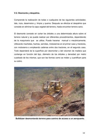 V.2. Desmonte y despalme.

Comprende la realización de todas o cualquiera de las siguientes actividades:
tala, roza, desenraice y, limpia y quema. Después se efectúa el despalme que
consiste en eliminar la capa vegetal del terreno, hasta encontrar terreno sano.

El desmonte consiste en cortar los árboles a una determinada altura sobre el
terreno natural y se puede realizar por diferentes procedimientos, dependiendo
de la maquinaria que se utilice. Puede hacerse

manual o mecánicamente.

Utilizando machetes, hachas, serrotes, motosierras en el primer caso y tractores,
con motosierra o empleando cadenas entre dos tractores, en el segundo caso.
Todo dependerá de la superficie por desmontar y del volumen de madera que
contenga en función del tipo, diámetro de los árboles y densidad por metro
cuadrado de los mismos, que son las formas como se miden y cuantifican para
su cobro.

Bulldozer desmontando terreno para camino de acceso a un aeropuerto.

64

 