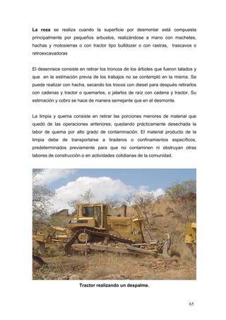 La roza se realiza cuando la superficie por desmontar está compuesta
principalmente por pequeños arbustos, realizándose a mano con machetes,
hachas y motosierras o con tractor tipo bulldozer o con rastras, trascavos o
retroexcavadoras

El desenraice consiste en retirar los troncos de los árboles que fueron talados y
que en la estimación previa de los trabajos no se contempló en la misma. Se
puede realizar con hacha, secando los trocos con diesel para después retirarlos
con cadenas y tractor o quemarlos, o jalarlos de raíz con cadena y tractor. Su
estimación y cobro se hace de manera semejante que en el desmonte.

La limpia y quema consiste en retirar las porciones menores de material que
quedó de las operaciones anteriores; quedando prácticamente desechada la
labor de quema por alto grado de contaminación. El material producto de la
limpia debe de transportarse a tiraderos o confinamientos específicos,
predeterminados previamente para que no contaminen ni obstruyan otras
labores de construcción o en actividades cotidianas de la comunidad.

Tractor realizando un despalme.

65

 