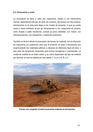 V.3. Excavación y corte.

La excavación se lleva a cabo con maquinaria, equipo o con herramienta
manual, dependiendo del tipo de obra por construir. Se excava por dos motivos:
directamente en la obra para llegar a los niveles de proyecto, lo que se puede
hacer a mano mediante el uso de herramientas o con maquinaria ex profeso,
como dragas o palas mecánicas, aunque ya poco utilizadas, con tractor, con
retroexcavadoras, con zanjadoras, o utilizando explosivos.

También se lleva a efecto la excavación de bancos de material, con la utilización
de maquinaria y/o explosivos, para que el producto se pase a trituradoras que
proporcionarán los materiales pétreos a utilizarse en diferentes tipos de obra, o
bien para las terracerías necesarias para formar terraplenes o subrasantes. La
undad de medida es el metro cúbico y su cobro dependerá del tipo de material
por excavar, el cual se clasifica en tres clases, I, II y III o A, B, o C.

Tractor con cargador frontal excavando material en terracerías.

66

 