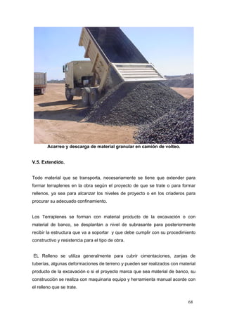 Acarreo y descarga de material granular en camión de volteo.

V.5. Extendido.

Todo material que se transporta, necesariamente se tiene que extender para
formar terraplenes en la obra según el proyecto de que se trate o para formar
rellenos, ya sea para alcanzar los niveles de proyecto o en los criaderos para
procurar su adecuado confinamiento.

Los Terraplenes se forman con material producto de la excavación o con
material de banco, se desplantan a nivel de subrasante para posteriormente
recibir la estructura que va a soportar y que debe cumplir con su procedimiento
constructivo y resistencia para el tipo de obra.

EL Relleno se utiliza generalmente para cubrir cimentaciones, zanjas de
tuberías, algunas deformaciones de terreno y pueden ser realizados con material
producto de la excavación o si el proyecto marca que sea material de banco, su
construcción se realiza con maquinaria equipo y herramienta manual acorde con
el relleno que se trate.
68

 