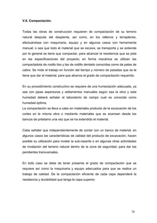 V.6. Compactación.

Todas las obras de construcción requieren de compactación de su terreno
natural después del desplante, así como, en los rellenos y terraplenes,
efectuándose con maquinaria, equipo y en algunos casos con herramienta
manual; o sea que todo el material que se excava, se transporta y se extiende
por lo general se tiene que compactar, para alcanzar la resistencia que se pida
en las especificaciones del proyecto; en forma mecánica se utilizan las
compactadota de rosillo liso y las de rodillo dentado conocidas como de patas de
cabra. Se mide el trabajo en función del tiempo y número de pasadas que se le
tiene que dar al material, para que alcance el grado de compactación requerido.

En su procedimiento constructivo se requiere de una humectación adecuada, ya
sea con pipas aspersoras y aditamentos manuales según sea la obra y esta
humedad deberá señalar el laboratorio de campo cual es conocida como
humedad óptima.
La compactación se lleva a cabo en materiales producto de la excavación de los
cortes en la misma obra o mediante materiales que se acarrean desde los
bancos de préstamo una vez que se ha extendido el material.

Cabe señalar que independientemente de contar con un banco de material, en
algunos casos las características de calidad del producto de excavación, hacen
posible su utilización para nivelar la sub-rasante o en algunas otras actividades
de nivelación del terreno natural dentro de la zona de seguridad, para dar las
pendientes transversales.

En todo caso se debe de tener presente el grado de compactación que se
requiere así como la maquinaria y equipo adecuados para que se realice un
trabajo de calidad. De la compactación eficiente de cada capa dependerá la
resistencia y durabilidad que tenga la capa superior.

70

 