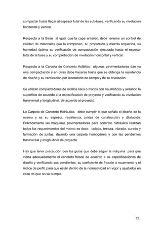 compactar hasta llegar al espesor total de las sub-base, verificando su nivelación
horizontal y vertical.

Respecto a la Base al igual que la capa anterior, debe tenerse un control de
calidad de materiales que la componen, su proporción y mezcla requerida, su
humedad óptima su verificación de compactación ejecutada hasta el espesor
total de la base y su comprobación de nivelación horizontal y vertical.

Respecto a la Carpeta de Concreto Asfáltico algunas pavimentadoras dan ya
una compactación y en otras debe hacerse hasta que se obtenga la resistencia
de diseño y su verificación por laboratorio de campo y de su nivelación.

Se utilizan compactadores de rodillos lisos o mixtos con neumáticos y sellando la
superficie de acuerdo a la especificación de proyecto y verificando su nivelación
transversal y longitudinal, de acuerdo al proyecto.

La Carpeta de Concreto Hidráulico, debe cumplir lo que señala el diseño de la
misma y es su espesor, resistencia, juntas de construcción y dilatación.
Prácticamente las máquinas pavimentadoras para concreto hidráulico realizan
todos los requerimientos del mismo es decir: colado, textura, vibrado, curado y
formación de juntas, dejando una carpeta homogénea y con las pendientes
transversal y longitudinal de proyecto.

Hay que tener precaución con las guías que debe seguir la máquina para que
vierta adecuadamente el concreto fresco de acuerdo a as especificaciones de
diseño y verificando sus pendientes, su coeficiente de fricción o rozamiento y el
índice de perfil, para que estén dentro de la normatividad en vigor y ajustarlos en
caso de que no se cumpla.

72

 