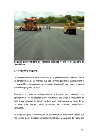 Maquina pavimentadora de concreto asfáltico y una compactadora de
neumáticos.

V.7. Maquinaria y Equipo.

La selección adecuada de la Maquinaria y Equipo debe realizarse en función de
las características de las mismas, que nos permitan determinar su rendimiento y
poder establecer la secuencia mas favorable de operación para tener un avance
a acorde al programa de obra.

Para tener un mejor rendimiento deberá de tomarse en consideración, las
características de maniobrabilidad y versatilidad que tenga la maquinaria en
base a una estrategia de trabajo, es decir como queremos que se opere dentro
del área de la obra en función de subdirección de trabajo, longitudinal o
transversal.

La maquinaria para la construcción de pavimentos, es maquinaria pesada que
nos permite mover grandes volúmenes de materiales y sus áreas de trabajo son

73

 