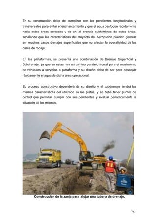 En su construcción debe de cumplirse con las pendientes longitudinales y
transversales para evitar el encharcamiento y que el agua desfogue rápidamente
hacia estas áreas cercadas y de ahí al drenaje subterráneo de estas áreas,
señalando que las características del proyecto del Aeropuerto pueden generar
en muchos casos drenajes superficiales que no afectan la operatividad de las
calles de rodaje.

En las plataformas, se presenta una combinación de Drenaje Superficial y
Subdrenaje, ya que en estas hay un camino paralelo frontal para el movimiento
de vehículos a servicios a plataforma y su diseño debe de ser para desalojar
rápidamente el agua de dicha área operacional.

Su proceso constructivo dependerá de su diseño y el subdrenaje tendrá las
mismas características del utilizado en las pistas, y se debe tener puntos de
control que permitan cumplir con sus pendientes y evaluar periódicamente la
situación de los mismos.

Construcción de la zanja para alojar una tubería de drenaje,

76

 