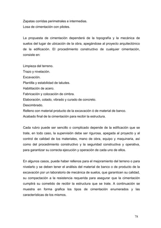 Zapatas corridas perimetrales e intermedias.
Losa de cimentación con pilotes.

La propuesta de cimentación dependerá de la topografía y la mecánica de
suelos del lugar de ubicación de la obra, apegándose al proyecto arquitectónico
de la edificación. El procedimiento constructivo de cualquier cimentación,
consiste en:

Limpieza del terreno.
Trazo y nivelación.
Excavación.
Plantilla y estabilidad de taludes.
Habilitación de acero.
Fabricación y colocación de cimbra.
Elaboración, colado, vibrado y curado de concreto.
Descimbrado.
Relleno con material producto de la excavación ó de material de banco.
Acabado final de la cimentación para recibir la estructura.

Cada rubro puede ser sencillo o complicado depende de la edificación que se
trate, en todo caso, la supervisión debe ser rigurosa, apegada al proyecto y al
control de calidad de los materiales, mano de obra, equipo y maquinaria, así
como del procedimiento constructivo y la seguridad constructiva y operativa,
para garantizar su correcta ejecución y operación de cada uno de ellos.

En algunos casos, puede haber rellenos para el mejoramiento del terreno o para
nivelarlo y se deben tener el análisis del material de banco o de producto de la
excavación por un laboratorio de mecánica de suelos, que garanticen su calidad,
su compactación a la resistencia requerida para asegurar que la cimentación
cumplirá su cometido de recibir la estructura que se trate. A continuación se
muestra en forma grafica los tipos de cimentación enumerados y las
características de los mismos.

78

 