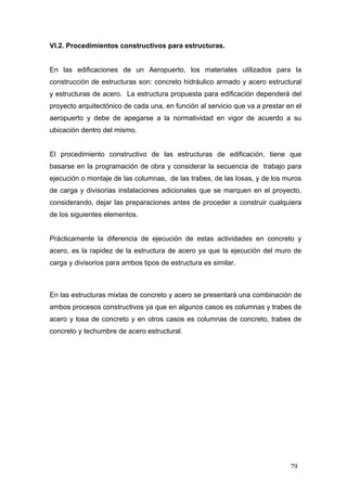 VI.2. Procedimientos constructivos para estructuras.

En las edificaciones de un Aeropuerto, los materiales utilizados para la
construcción de estructuras son: concreto hidráulico armado y acero estructural
y estructuras de acero. La estructura propuesta para edificación dependerá del
proyecto arquitectónico de cada una, en función al servicio que va a prestar en el
aeropuerto y debe de apegarse a la normatividad en vigor de acuerdo a su
ubicación dentro del mismo.

El procedimiento constructivo de las estructuras de edificación, tiene que
basarse en la programación de obra y considerar la secuencia de trabajo para
ejecución o montaje de las columnas, de las trabes, de las losas, y de los muros
de carga y divisorias instalaciones adicionales que se marquen en el proyecto,
considerando, dejar las preparaciones antes de proceder a construir cualquiera
de los siguientes elementos.

Prácticamente la diferencia de ejecución de estas actividades en concreto y
acero, es la rapidez de la estructura de acero ya que la ejecución del muro de
carga y divisorios para ambos tipos de estructura es similar.

En las estructuras mixtas de concreto y acero se presentará una combinación de
ambos procesos constructivos ya que en algunos casos es columnas y trabes de
acero y losa de concreto y en otros casos es columnas de concreto, trabes de
concreto y techumbre de acero estructural.

79

 