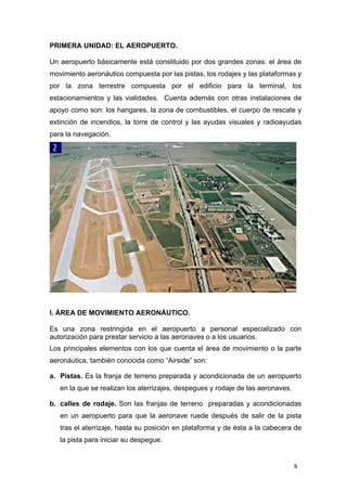 PRIMERA UNIDAD: EL AEROPUERTO.
Un aeropuerto básicamente está constituido por dos grandes zonas: el área de
movimiento aeronáutico compuesta por las pistas, los rodajes y las plataformas y
por la zona terrestre compuesta por el edificio para la terminal, los
estacionamientos y las vialidades. Cuenta además con otras instalaciones de
apoyo como son: los hangares, la zona de combustibles, el cuerpo de rescate y
extinción de incendios, la torre de control y las ayudas visuales y radioayudas
para la navegación.

I. ÁREA DE MOVIMIENTO AERONÁUTICO.
Es una zona restringida en el aeropuerto a personal especializado con
autorización para prestar servicio a las aeronaves o a los usuarios.
Los principales elementos con los que cuenta el área de movimiento o la parte
aeronáutica, también conocida como “Airside” son:
a. Pistas. Es la franja de terreno preparada y acondicionada de un aeropuerto
en la que se realizan los aterrizajes, despegues y rodaje de las aeronaves.
b. calles de rodaje. Son las franjas de terreno preparadas y acondicionadas
en un aeropuerto para que la aeronave ruede después de salir de la pista
tras el aterrizaje, hasta su posición en plataforma y de ésta a la cabecera de
la pista para iniciar su despegue.

8

 