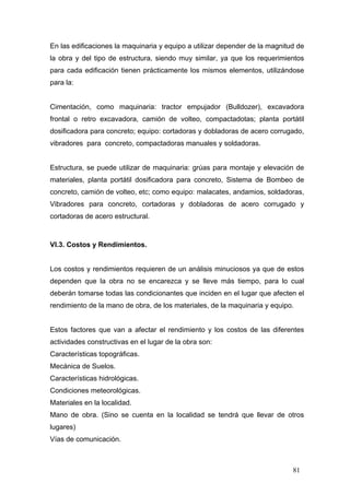 En las edificaciones la maquinaria y equipo a utilizar depender de la magnitud de
la obra y del tipo de estructura, siendo muy similar, ya que los requerimientos
para cada edificación tienen prácticamente los mismos elementos, utilizándose
para la:

Cimentación, como maquinaria: tractor empujador (Bulldozer), excavadora
frontal o retro excavadora, camión de volteo, compactadotas; planta portátil
dosificadora para concreto; equipo: cortadoras y dobladoras de acero corrugado,
vibradores para concreto, compactadoras manuales y soldadoras.

Estructura, se puede utilizar de maquinaria: grúas para montaje y elevación de
materiales, planta portátil dosificadora para concreto, Sistema de Bombeo de
concreto, camión de volteo, etc; como equipo: malacates, andamios, soldadoras,
Vibradores para concreto, cortadoras y dobladoras de acero corrugado y
cortadoras de acero estructural.

VI.3. Costos y Rendimientos.

Los costos y rendimientos requieren de un análisis minuciosos ya que de estos
dependen que la obra no se encarezca y se lleve más tiempo, para lo cual
deberán tomarse todas las condicionantes que inciden en el lugar que afecten el
rendimiento de la mano de obra, de los materiales, de la maquinaria y equipo.

Estos factores que van a afectar el rendimiento y los costos de las diferentes
actividades constructivas en el lugar de la obra son:
Características topográficas.
Mecánica de Suelos.
Características hidrológicas.
Condiciones meteorológicas.
Materiales en la localidad.
Mano de obra. (Sino se cuenta en la localidad se tendrá que llevar de otros
lugares)
Vías de comunicación.

81

 