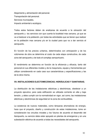 Alojamiento y alimentación del personal.
Transportación del personal.
Servicios municipales.
Impacto ambiental o ecológico.

Todos estos factores deben de analizarse de acuerdo a la ubicación del
aeropuerto y los servicios con que cuenta la localidad mas cercana, ya que se
va a trastocar a la población, por todas las actividades que se tienen que realizar
en la población mas cercana y/o en la ciudad para que va a dar servicio el
aeropuerto.

En función de los precios unitarios, determinados con anticipación y de los
volúmenes de obra se determina el costo da cada etapa constructiva, de cada
zona del aeropuerto y de todo el complejo aeroportuario.

El rendimiento se determina en función de la eficiencia y eficacia, tanto del
personal en sus diferentes niveles y de la maquinaria, equipo y herramientas por
utilizar considerando en cada caso sus características y especificaciones y las
de la obra misma.

VII. INSTALACIONES ELECTOMECÁNICAS, HIDRÁULICAS Y SANITARIAS.

La distribución de las instalaciones eléctricas y electrónicas, obedecer a un
proyecto ejecutivo; para cada edificación se utilizada corriente en alta y baja
tensión, y debe cumplir con la normatividad en vigor, así como, las instalaciones
eléctricas y electrónicas de seguridad en la zona de combustibles.

La existencia de nuevos materiales, como lámparas ahorradoras de energía,
hace que el proyecto, diseño y construcción de estas instalaciones, tome en
consideración los circuitos iniciales y los futuros de acuerdo al desarrollo del
Aeropuerto, su servicio debe estar apoyado en plantas de emergencia y en una
subestación eléctrica de acuerdo a todas las necesidades del aeropuerto.

82

 