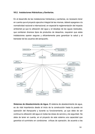 VII.2. Instalaciones Hidráulicas y Sanitarias.

En el desarrollo de las instalaciones hidráulicas y sanitarias, es necesario tener
en cuenta que el proyecto ejecutivo integral de las mismas, deberá apegarse a la
normatividad nacional e internacional, en especial la reglamentación del impacto
ambiental ya que la utilización del agua y el desalojo de las aguas residuales,
que contienen diversos tipos de productos de desechos, requieren que estas
instalaciones operen seguras y eficientemente para garantizar la salud y el
bienestar de los usuarios del aeropuerto.

Sistemas de Abastecimiento de Agua. El sistema de abastecimiento de agua,
es de vital importancia desde el inicio de la construcción hasta la puesta en
operación del Aeropuerto y durante su funcionamiento, ya que debe de ser
continua la utilización del agua en todas las áreas de servicio y de seguridad. Se
debe de tener en cuenta, en el proyecto de este sistema una capacidad que
garantice el suministro en condiciones críticas de operación, de acuerdo a las

84

 