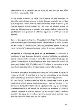 características de la captación que se tenga del suministro del agua (Red
municipal, pozo profundo, etc.)

Por lo anterior se deberá de contar con un tanque de almacenamiento de
capacidad suficiente que garantice el abasto de agua para todos los servicios
que la requieran (edificio terminal, áreas comerciales, áreas de servicio y los
diversos sistemas contra incendio, etc.) así como, las diversas etapas de
desarrollo del Aeropuerto, y en su caso si se requiere darle un tratamiento de
potabilización, para garantizar la calidad del agua que se distribuye para los
servicios.
Como se debe garantizar la presión del agua (Mínima 0.2 kg/cm2 ) el sistema de
abastecimiento a presión a base de tanques hidroneumáticos es el más usual en
los Aeropuertos ya que garantiza la continuidad del servicio aunque requiere de
mayor mantenimiento, ya que se necesita equipos de bombeos adicionales.

Distribución y Suministro de Agua en los Aeropuertos. El suministro y
distribución de agua dependerá del tipo de aeropuerto nacional o internacional y
deberá considerarse los servicios de suministro y almacenamiento del agua en
general; abastecimiento al edificio terminal; a los edificios técnicos; al área de
autoridades (DGAC, ASA, SENEAM, PGR, ETC.) al ärea de mantenimiento; a la
subestación eléctrica y al área de máquinas del sistema hidroneumático.

Además se abastecer a la torre de control; la zonas de hangares; al cuerpo de
rescate y extinción de incendios; a la zona de combustibles; a los sistemas
contra incendios y a los servicios exteriores (estacionamiento y jardines).
En cada uno de los servicios hay que tener en consideración que cada área
puede contar con un sistema de almacenamiento - cisternas o tinacos – y un
sistema de distribución hidroneumáticos o por gravedad. Hay que contemplar
que la mayor parte de los edificios del aeropuerto, de acuerdo a su ubicación
regional, requieren de diversos sistemas de aire acondicionado y requieren
suministro de agua, por lo cual es importante conocer estos sistemas y que
sean los adecuados para la zona que van a servir.

85

 