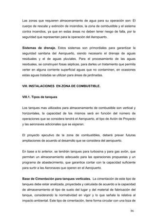 Las zonas que requieren almacenamiento de agua para su operación son: El
cuerpo de rescate y extinción de incendios, la zona de combustible y el sistema
contra incendios, ya que en estas áreas no deben tener riesgo de falla, por la
seguridad que representan para la operación del Aeropuerto.

Sistemas de drenaje. Estos sistemas son primordiales para garantizar la
seguridad sanitaria del Aeropuerto, siendo necesario el drenaje de aguas
residuales y el de aguas pluviales. Para el procesamiento de las aguas
residuales, se construyen fosas sépticas, para darles un tratamiento que permita
verter en alguna corriente superficial aguas que no contaminen, en ocasiones
estas aguas tratadas se utilizan para áreas de jardinadas.

VIII. INSTALACIONES EN ZONA DE COMBUSTIBLE.

VIII.1. Tipos de tanques

Los tanques mas utilizados para almacenamiento de combustible son vertical y
horizontales, la capacidad de los mismos será en función del número de
operaciones que se considera tendrá el Aeropuerto, el tipo de Avión de Proyecto
y las aeronaves adicionales que se esperan.

El proyecto ejecutivo de la zona de combustibles, deberá prever futuras
ampliaciones de acuerdo al desarrollo que se considera del aeropuerto.

En base a lo anterior, se tendrán tanques para turbosina y para gas avión, que
permitan un almacenamiento adecuado para las operaciones propuestas y un
programa de abastecimiento, que garantice contar con la capacidad suficiente
para surtir a las Aeronaves que operen en el Aeropuerto.

Base de Cimentación para tanques verticales. La cimentación de este tipo de
tanques debe estar analizada, proyectada y calculada de acuerdo a la capacidad
de almacenamiento el tipo de suelo del lugar y del material de fabricación del
tanque, considerando la normatividad en vigor y lo que señala la relativa al
impacto ambiental. Este tipo de cimentación, tiene forma circular con una loza de
86

 