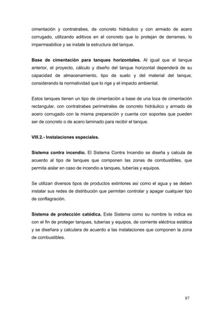 cimentación y contratrabes, de concreto hidráulico y con armado de acero
corrugado, utilizando aditivos en el concreto que lo protejan de derrames, lo
impermeabilice y se instale la estructura del tanque.

Base de cimentación para tanques horizontales. Al igual que el tanque
anterior, el proyecto, cálculo y diseño del tanque horizontal dependerá de su
capacidad de almacenamiento, tipo de suelo y del material del tanque,
considerando la normatividad que lo rige y el impacto ambiental.

Estos tanques tienen un tipo de cimentación a base de una loza de cimentación
rectangular, con contratrabes perimetrales de concreto hidráulico y armado de
acero corrugado con la misma preparación y cuenta con soportes que pueden
ser de concreto o de acero laminado para recibir el tanque.

VIII.2.- Instalaciones especiales.

Sistema contra incendio. El Sistema Contra Incendio se diseña y calcula de
acuerdo al tipo de tanques que componen las zonas de combustibles, que
permita aislar en caso de incendio a tanques, tuberías y equipos.

Se utilizan diversos tipos de productos extintores así como el agua y se deben
instalar sus redes de distribución que permitan controlar y apagar cualquier tipo
de conflagración.

Sistema de protección catódica. Este Sistema como su nombre lo indica es
con el fin de proteger tanques, tuberías y equipos, de corriente eléctrica estática
y se diseñara y calculara de acuerdo a las instalaciones que componen la zona
de combustibles.

87

 