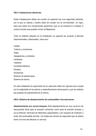 VIII.3. Instalaciones eléctricas.

Estas Instalaciones deben de cumplir en especial con una seguridad absoluta,
por lo que su cálculo y diseño debe de cumplir con la normatividad en vigor,
para que todos sus componentes garanticen que no se producirá ni chispas ni
cortos circuitos que puedan iniciar conflagración.

Todo el material utilizado en la instalación es especial de acuerdo a Normas
Internacionales y Nacionales, como son:

Cables
Tubería y conexiones
Cajas
Apagadores y contactos
Lámparas
Tableros
Cometida eléctrica
Equipos
Accesorios
Sistema de apartarrayos
Sistema de tierras

En esta instalación la supervisión de su ejecución debe ser rigurosa que cumpla
con lo estipulado en los planos y especificaciones del proyecto y que se realicen
las pruebas de operatividad de la misma.

VIII.4. Sistema de abastecimiento de combustible a las aeronaves.

Abastecimiento con carros tanques. Este abastecimiento es muy usual en los
Aeropuertos tanto para la aviación comercial, como para la aviación privada, y
ya se fabrican vehículos de diferentes capacidades y con equipos de medición y
costo del combustible servido, con todas las normas de seguridad que se deben
tener a la hora de efectuar un servicio.

89

 