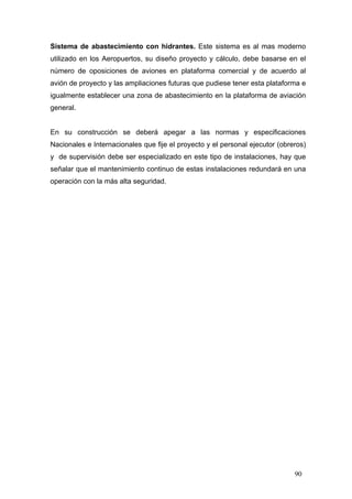 Sistema de abastecimiento con hidrantes. Este sistema es al mas moderno
utilizado en los Aeropuertos, su diseño proyecto y cálculo, debe basarse en el
número de oposiciones de aviones en plataforma comercial y de acuerdo al
avión de proyecto y las ampliaciones futuras que pudiese tener esta plataforma e
igualmente establecer una zona de abastecimiento en la plataforma de aviación
general.

En su construcción se deberá apegar a las normas y especificaciones
Nacionales e Internacionales que fije el proyecto y el personal ejecutor (obreros)
y de supervisión debe ser especializado en este tipo de instalaciones, hay que
señalar que el mantenimiento continuo de estas instalaciones redundará en una
operación con la más alta seguridad.

90

 