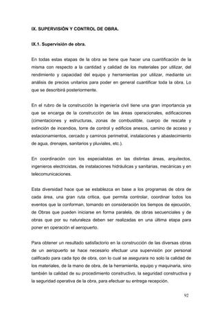 IX. SUPERVISIÓN Y CONTROL DE OBRA.

IX.1. Supervisión de obra.

En todas estas etapas de la obra se tiene que hacer una cuantificación de la
misma con respecto a la cantidad y calidad de los materiales por utilizar, del
rendimiento y capacidad del equipo y herramientas por utilizar, mediante un
análisis de precios unitarios para poder en general cuantificar toda la obra. Lo
que se describirá posteriormente.

En el rubro de la construcción la ingeniería civil tiene una gran importancia ya
que se encarga de la construcción de las áreas operacionales, edificaciones
(cimentaciones y estructuras, zonas de combustible, cuerpo de rescate y
extinción de incendios, torre de control y edificios anexos, camino de acceso y
estacionamientos, cercado y caminos perimetral, instalaciones y abastecimiento
de agua, drenajes, sanitarios y pluviales, etc.).

En coordinación con los especialistas en las distintas áreas, arquitectos,
ingenieros electricistas, de instalaciones hidráulicas y sanitarias, mecánicas y en
telecomunicaciones.

Esta diversidad hace que se establezca en base a los programas de obra de
cada área, una gran ruta critica, que permita controlar, coordinar todos los
eventos que la conforman, tomando en consideración los tiempos de ejecución,
de Obras que pueden iniciarse en forma paralela, de obras secuenciales y de
obras que por su naturaleza deben ser realizadas en una última etapa para
poner en operación el aeropuerto.

Para obtener un resultado satisfactorio en la construcción de las diversas obras
de un aeropuerto se hace necesario efectuar una supervisión por personal
calificado para cada tipo de obra, con lo cual se asegurara no solo la calidad de
los materiales, de la mano de obra, de la herramienta, equipo y maquinaria, sino
también la calidad de su procedimiento constructivo, la seguridad constructiva y
la seguridad operativa de la obra, para efectuar su entrega recepción.
92

 