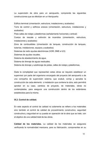 La supervisión de obra para un aeropuerto, comprende las siguientes
construcciones que se efectúan en un Aeropuerto:

Edificio terminal (cimentación, estructura, instalaciones y acabados)
Torre de control y edificios anexos (cimentación, estructura, instalaciones y
acabados)
Pista calles de rodaje y plataformas (señalamiento horizontal y vertical)
Cuerpo de rescate y extinción de incendios (cimentación, estructura,
instalaciones y acabados)
Zona de combustibles (cimentación de tanques, construcción de tanques,
tuberías, instalaciones, equipos y acabados)
Sistemas de radio ayudas electrónicas (VOR, DME e ILS)
Sistemas de ayudas visuales.
Sistema de abastecimiento de agua.
Sistema de drenaje de aguas residuales.
Sistema de drenaje y subdrenaje de pistas, calles de rodaje y plataformas.

Dada la complejidad que representan estas obras se requiere establecer un
supervisor por parte del organismo encargado del proyecto del aeropuerto o de
una compañía de supervisión externa, que evalué, corrija y apruebe la
construcción de cada elemento o instalación que contiene la obra, esto permitirá
aprobar en su caso, cambios de proyecto, de materiales, obras no
contempladas, para asegurar una construcción dentro de los estándares
establecidos para la misma.

IX.2. Control de calidad.

En este aspecto el control de calidad no solamente se refiere a los materiales
sino también al control de calidad de procedimiento constructivo, seguridad
constructiva y seguridad en su puesta en operación de la obra que se trate, con
el objetivo de una calidad total de las obras.

Calidad de los materiales. La calidad de los materiales se asegurara
verificando la normatividad mexicana, para su fabricación, componentes en su
93

 