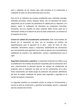 caso y utilización de los mismos para cada actividad en la construcción e
instalación de cada uno de los elementos para una obra.

Para tal fin se realizarán las pruebas establecidas para materiales naturales,
artificiales (concretos, aceros, tabiques, blocks, etc.) en laboratorio de campo,
asegurando que se cumplan los parámetros de calidad para su utilización y en
algunos casos, la verificación de elementos ya construidos (concretos,
terracerías, etc.).Los reportes de estos controles deben formar parte de la
información vertida en la bitácora de obra de cada construcción y se anexara en
la recepción de la obra.

Control de calidad del procedimiento constructivo. Este control deberá ser
llevado por la supervisión de obra, que se encargara de verificar, las
especificaciones para la ejecución de la obra,

tanto de mano de obra,

materiales, herramienta, equipo y maquinaria, estableciendo las correcciones
que crea pertinente para garantizar que la obra se ejecuto con el procedimiento
establecido de acuerdo a los reglamentos, normas y especificaciones que lo
rigen.

Seguridad constructiva y operativa. La seguridad constructiva se refiere a que
se establecieron las medidas de protección requeridas para la construcción de la
obra, proporcionando al personal ejecutor los equipos de instalaciones de
protección para la realización de cada uno de los componentes de la obra.
Estos componentes van desde equipo de protección del personal, delimitación
del área de trabajo, instalación de apoyos para seguridad y seguridad en el
manejo de equipos y maquinaria.

La seguridad operativa se constatará cuando se ponga en funcionamiento y
servicio la obra de construcción y garantice funcionalidad, servicio y seguridad
para los usuarios de la misma.

94

 