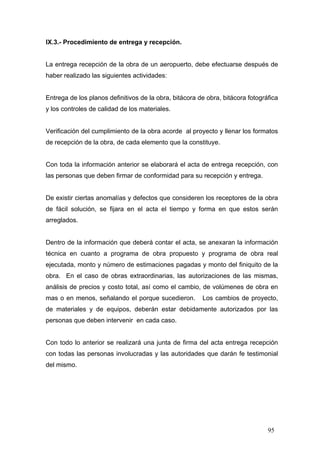 IX.3.- Procedimiento de entrega y recepción.

La entrega recepción de la obra de un aeropuerto, debe efectuarse después de
haber realizado las siguientes actividades:

Entrega de los planos definitivos de la obra, bitácora de obra, bitácora fotográfica
y los controles de calidad de los materiales.

Verificación del cumplimiento de la obra acorde al proyecto y llenar los formatos
de recepción de la obra, de cada elemento que la constituye.

Con toda la información anterior se elaborará el acta de entrega recepción, con
las personas que deben firmar de conformidad para su recepción y entrega.

De existir ciertas anomalías y defectos que consideren los receptores de la obra
de fácil solución, se fijara en el acta el tiempo y forma en que estos serán
arreglados.

Dentro de la información que deberá contar el acta, se anexaran la información
técnica en cuanto a programa de obra propuesto y programa de obra real
ejecutada, monto y número de estimaciones pagadas y monto del finiquito de la
obra. En el caso de obras extraordinarias, las autorizaciones de las mismas,
análisis de precios y costo total, así como el cambio, de volúmenes de obra en
mas o en menos, señalando el porque sucedieron.

Los cambios de proyecto,

de materiales y de equipos, deberán estar debidamente autorizados por las
personas que deben intervenir en cada caso.

Con todo lo anterior se realizará una junta de firma del acta entrega recepción
con todas las personas involucradas y las autoridades que darán fe testimonial
del mismo.

95

 