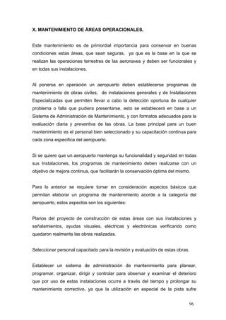 X. MANTENIMIENTO DE ÁREAS OPERACIONALES.

Este mantenimiento es de primordial importancia para conservar en buenas
condiciones estas áreas, que sean seguras, ya que es la base en la que se
realizan las operaciones terrestres de las aeronaves y deben ser funcionales y
en todas sus instalaciones.

Al ponerse en operación un aeropuerto deben establecerse programas de
mantenimiento de obras civiles, de instalaciones generales y de Instalaciones
Especializadas que permiten llevar a cabo la detección oportuna de cualquier
problema o falla que pudiera presentarse, esto se establecerá en base a un
Sistema de Administración de Mantenimiento, y con formatos adecuados para la
evaluación diaria y preventiva de las obras. La base principal para un buen
mantenimiento es el personal bien seleccionado y su capacitación continua para
cada zona especifica del aeropuerto.

Si se quiere que un aeropuerto mantenga su funcionalidad y seguridad en todas
sus Instalaciones, los programas de mantenimiento deben realizarse con un
objetivo de mejora continua, que facilitarán la conservación óptima del mismo.

Para lo anterior se requiere tomar en consideración aspectos básicos que
permitan elaborar un programa de mantenimiento acorde a la categoría del
aeropuerto, estos aspectos son los siguientes:

Planos del proyecto de construcción de estas áreas con sus instalaciones y
señalamientos, ayudas visuales, eléctricas y electrónicas verificando como
quedaron realmente las obras realizadas.

Seleccionar personal capacitado para la revisión y evaluación de estas obras.

Establecer un sistema de administración de mantenimiento para planear,
programar, organizar, dirigir y controlar para observar y examinar el deterioro
que por uso de estas instalaciones ocurre a través del tiempo y prolongar su
mantenimiento correctivo, ya que la utilización en especial de la pista sufre
96

 