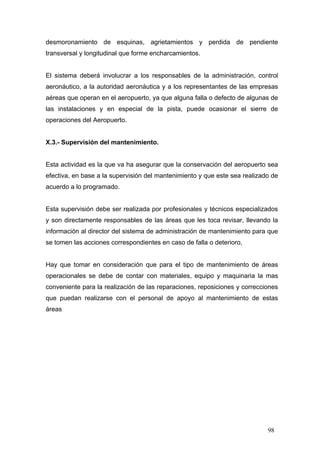 desmoronamiento de esquinas, agrietamientos y perdida de pendiente
transversal y longitudinal que forme encharcamientos.

El sistema deberá involucrar a los responsables de la administración, control
aeronáutico, a la autoridad aeronáutica y a los representantes de las empresas
aéreas que operan en el aeropuerto, ya que alguna falla o defecto de algunas de
las instalaciones y en especial de la pista, puede ocasionar el sierre de
operaciones del Aeropuerto.

X.3.- Supervisión del mantenimiento.

Esta actividad es la que va ha asegurar que la conservación del aeropuerto sea
efectiva, en base a la supervisión del mantenimiento y que este sea realizado de
acuerdo a lo programado.

Esta supervisión debe ser realizada por profesionales y técnicos especializados
y son directamente responsables de las áreas que les toca revisar, llevando la
información al director del sistema de administración de mantenimiento para que
se tomen las acciones correspondientes en caso de falla o deterioro,

Hay que tomar en consideración que para el tipo de mantenimiento de áreas
operacionales se debe de contar con materiales, equipo y maquinaria la mas
conveniente para la realización de las reparaciones, reposiciones y correcciones
que puedan realizarse con el personal de apoyo al mantenimiento de estas
áreas

98

 