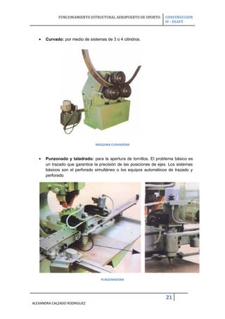 FUNCIONAMIENTO ESTRUCTURAL AEROPUERTO DE OPORTO.       CONSTRUCCION
                                                                    IV - ESAYT



      Curvado: por medio de sistemas de 3 o 4 cilindros.




                                MAQUINA CURVADORA



      Punzonado y taladrado: para la apertura de tornillos. El problema básico es
      un trazado que garantice la precisión de las posiciones de ejes. Los sistemas
      básicos son el perforado simultáneo o los equipos automáticos de trazado y
      perforado




                                   PUNZONADORA




                                                                    21
ALEXANDRA CALZADO RODRIGUEZ
 