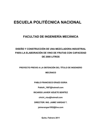 ESCUELA POLITÉCNICA NACIONAL
FACULTAD DE INGENIERÍA MECÁNICA
DISEÑO Y CONSTRUCCIÓN DE UNA MEZCLADORA INDUSTRIAL
PARA LA ELABORACIÓN DE VINO DE FRUTAS CON CAPACIDAD
DE 2000 LITROS
PROYECTO PREVIO A LA OBTENCIÓN DEL TÍTULO DE INGENIERO
MECÁNICO
PABLO FRANCISCO ERAZO SORIA
Pablofr_1987@hotmail.com
RICARDO JAVIER VIZUETE BENÍTEZ
chichi_vizu@hotmail.com
DIRECTOR: ING. JAIME VARGAS T.
jaimevargas1952@live.com
Quito, Febrero 2011
 