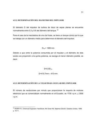 71
4.5.2. DETERMINACIÓN DEL DIAMETRO DEL IMPULSOR
El diámetro D del impulsor de turbina de disco de aspas planas se encuentra
normalmente entre 0.3 y 0.6 del diámetro del tanque. 24
Para el caso de la mezcladora de vino de frutas, se tiene un tanque cónico por lo que
se trabaja con un diámetro medio para determinar el diámetro del impulsor.
DTm= 1369 mm
Debido a que entre la potencia consumida por el impulsor y el diámetro de éste
existe una proporción a la quinta potencia, se escoge el menor diámetro posible, es
decir:
D=0.3DTm
D=410.7mm ≈ 410 mm
4.5.3. DETERMINACIÓN DE LA VELOCIDAD ANGULAR DEL IMPULSOR
El número de revoluciones por minuto que proporcionan la mayoría de motores
eléctricos que se comercializan normalmente en el Ecuador, es 1730 r.p.m. y 3500
r.p.m.
24
PERRY R.; Chemical Engineers’ Handbook; Mc Graw Hill; Séptima Edición; Estados Unidos; 1999;
p. 18-11.
 