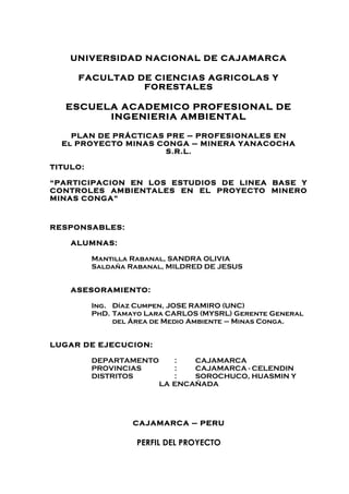 UNIVERSIDAD NACIONAL DE CAJAMARCA

     FACULTAD DE CIENCIAS AGRICOLAS Y
               FORESTALES

   ESCUELA ACADEMICO PROFESIONAL DE
         INGENIERIA AMBIENTAL

    PLAN DE PRÁCTICAS PRE – PROFESIONALES EN
  El PROYECTO MINAS CONGA – MINERA YANACOCHA
                      S.R.L.

TITULO:

“PARTICIPACION EN LOS ESTUDIOS DE LINEA BASE Y
CONTROLES AMBIENTALES EN EL PROYECTO MINERO
MINAS CONGA”



RESPONSABLES:

    ALUMNAS:

          Mantilla Rabanal, SANDRA OLIVIA
          Saldaña Rabanal, MILDRED DE JESUS


    ASESORAMIENTO:

          Ing. Díaz Cumpen, JOSE RAMIRO (UNC)
          PhD. Tamayo Lara CARLOS (MYSRL) Gerente General
               del Área de Medio Ambiente – Minas Conga.


LUGAR DE EJECUCION:

          DEPARTAMENTO      :   CAJAMARCA
          PROVINCIAS        :   CAJAMARCA - CELENDIN
          DISTRITOS         :   SOROCHUCO, HUASMIN Y
                         LA ENCAÑADA




                   CAJAMARCA – PERU

                    PERFIL DEL PROYECTO
 