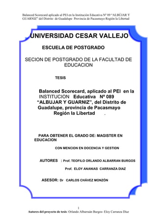   UNIVERSIDAD CESAR VALLEJO<br />ESCUELA DE POSTGRADO<br />SECION DE POSTGRADO DE LA FACULTAD DE EDUCACION<br />               TESIS<br />          Balanced Scorecard, aplicado al PEI  en la          <br />         INSTITUCION   Educativa   Nº 089   <br />           “ALBUJAR Y GUARNIZ”, del Distrito de <br />        Guadalupe, provincia de Pacasmayo  <br />                    Región la Libertad       .<br />    <br />    PARA OBTENER EL GRADO DE: MAGISTER EN EDUCACION<br />CON MENCION EN DOCENCIA Y GESTION<br />AUTORES   : Prof. TEOFILO ORLANDO ALBARRAN BURGOS<br />                                          Prof.  ELOY ANANIAS  CARRANZA DIAZ <br />ASESOR:Dr   CARLOS CHÁVEZ MONZÓN  <br />                                      <br />  <br />DEDICATORIA<br />Con todo cariño para nuestras<br />Esposas y nuestros hijos<br />Por darnos comprensión y amor<br />Para realizar nuestra tarea diaria<br />Orlando y Eloy<br />AGRADECIMIENTO<br />Al Divino hacedor por darnos la vida<br />A todos los que nos ayudaron  para <br />Alcanzar nuestras metas, para nuestro<br />Profesor  que nos guió para la culminación<br />Exitosa del presente trabajo<br />Orlando y Eloy<br />PRESENTACIÓN<br />La Institución Educativa  se enfrenta a una serie de exigencias y demandas<br />tanto del ámbito educacional  como de la sociedad misma. De esta manera, los<br />Instituciones Publicas  y privadas, se ven urgidos a ofrecer un servicio de<br />Calidad en  el marco de la normativa legal del sistema educativo.<br /> Cada Institución Educativa  organiza y prevé los servicios educativos apoyándose en herramientas de gestión y planificación. Para lograr todo esto, a las escuelas públicas se les está brindando mayor autonomía en su gestión, de tal forma que ahora los directores asumen nuevas funciones en  la I.E con la finalidad de plasmar  en forma pertinente la gestión pedagógica e institucional. <br />Se ha comprobado, en forma fehaciente, que los planes estratégico elaborados en la mayoría de las I.E publicas de nuestra provincia  son inoperantes  por que solo es elaborado por un reducido grupo de personas dentro de ellas  la plana jerárquica de la I.E , ello hace que su proyecto no esta suficientemente socializado lo que dificulta su implementación;  por lo que el  PEI   sigue siendo una declaración de buenas intenciones que se queda “cobijada”  en los archivos corporativos.  Dada estas condiciones y la necesidad de generar  una propuesta estratégica que realmente llevara a la institución a un nuevo escenario que signifique mayor valor para la Corporación, se buscó una herramienta de gestión efectiva para elaborar el PEI , haciendo  uso del BSC. Por todo ello Señores Miembros del Jurado  ponemos   a consideración, este proyecto: “Balanced Scorecard, aplicado al PEI  en la Institución    Educativa   Nº 089   “ALBUJAR Y GUARNIZ”   del Distrito de Guadalupe, provincia de Pacasmayo Región la Libertad ” del nivel secundario del distrito de Guadalupe, provincia de Pacasmayo.  A  través  del diseño  de un Balanced Scorecard. Como  propuesta estratégica se tiene la pretensión de aportar un   valor significativo para los diversos estamentos de la comunidad educativa  con el propósito de mejorar sustancialmente la gestión en las instituciones educativas especialmente en la que se llevara a cabo este proyecto<br />                           Los Autores<br />INDICE<br />   <br />CARATULA<br />PAGINAS PRELIMINARES<br />DEDICATORIA<br />AGRADECIMIENTO<br /> PRESENTACIÓN<br />RESUMEN<br />INTRODUCCIÓN2<br />I.  PROBLEMA DE INVESTIGACION3<br />1.1Planteamiento4<br />1.2antecedentes4<br />1.3justificacion4<br />1.4Limitaciones5<br />1.5Preguntas de investigación5<br /> 1.6Objetivos<br />1.6.1  Generales<br />1.6.2  Específicos<br />II. MARCO TEÓRICO<br />III. MARCO METODOLÓGICO<br />Hipótesis o supuesto<br />Variables<br />Definición Conveptual<br />Definición operacional<br />Metodología<br />       a) Tipo de investigación<br />       b) Diseño<br />Población y muestra<br />Método de investigación<br />Técnicas e instrumentos<br />Análisis de datos<br />IV. RESULTADOS<br />V. CONCLUSIONES  Y SUGERENCIAS<br />VI. REFERENCIAS BIBLIOGRAFICAS<br />ANEXOS<br />      <br />RESUMEN<br />ABSTRACT<br />I.  PROBLEMA DE INVESTIGACIÓN<br />      1.1 PLANTEAMIENTO DEL PROBLEMA<br />¿Cuál es el grado de correlación entre el método  Balanced y su aplicación en la elaboración del PEI de la IE. Nº 89 “ALBUJAR Y GUARNIZ” de la ciudad de Guadalupe, provincia de Pacasmayo, Región la Libertad.<br />1.2. ANTECEDENTES: <br />En cuanto a la elaboración del PEI y la aplicación del método, estrategias y técnicas para lograr una adecuada construcción y, posteriormente, su eficacia y efectividad, son limitadas las investigaciones realizadas; sin embargo existen trabajos de investigación relacionados más con la evaluación de este documento de gestión en cuanto a su cumplimiento ( es decir como producto antes que como proceso); ante ello, asumimos que sí resulta necesario considerar investigaciones relacionadas a esta  variable dependiente. Así tenemos: <br />ANTECEDENTE 01<br />TIPO DE ANTECEDENTE:                NACIONAL<br />TITULO DEL ANTECEDENTE:<br />LOS PROYECTOS EDUCATIVOS INSTITUCIONALES Y LA EVALUACIÓN SOBRE LA APLICACIÓN EN LAS INSTITUCIONES EDUCATIVAS PÚBLICAS DEL  NIVEL PRIMARIO  DISTRITO DE URUBAMBA  ZONA RURAL UGEL URUBAMBA<br /> AÑO: 2009<br />LUGAR DEL ANTECEDENTE: CUSCO -Perú  <br />INSTITUCIÓN DONDE SE REALIZÓ EL ESTUDIO: Instituciones Educativas de la UGEL de Urubamba<br /> <br />RESUMEN:<br />EL presente trabajo  de  investigación  se basa en el deseo  de contribuir  y proponer  alternativas de solución  a la problemática  de la  aplicación de los  proyectos  educativos institucionales  en los instrumentos  de gestión  en las instituciones educativas  públicas del nivel primario  zona  rural.      Proyecto de investigación  basado  en la evaluación sobre la aplicación y con  una propuesta  adecuada  para  la aplicación en los  instrumentos de gestión,  contribuyendo para  un mejor  servicio en las instituciones educativas.<br />ANÁLISIS CRÍTICO.<br />En el estudio realizado, se concluye que  no existe  una real articulación técnica entre los procesos del planeamiento  y ejecución  administrativa  en los colegios, por  otro lado  para el 8º.9% del personal directivo y el  48.4% del personal docente, la ejecución administrativa  se realiza  a través de actividades  y proyectos  educativos  no siempre  previstos en el plan.  situación que subsiste en la mayoría de las instituciones educativas , siendo una de las razones la escasa participación de los docentes en su elaboración y por consiguiente hay deficiencias en su implementación,   situación que podría superase con la participación de todos los estamentos de una institución previa capacitación  en la elaboración del PEI<br />ANTECEDENTE 02<br />TIPO DE ANTECEDENTE: NACIONAL<br />TITULO DEL ANTECEDENTE:<br />EL DISEÑO ORGANIZACIONAL DEL CENTRO EDUCATIVO EN SUS FORMAS DE  PLANIFICACIÓN Y ORGANIZACIÓN<br /> AÑO: 2004<br />  LUGAR DEL ANTECEDENTE:  lima-Perú   <br />INSTITUCIÓN DONDE SE REALIZO EL ESTUDIO: I.E de lima<br /> <br />RESUMEN<br />El presente trabajo de investigación se focaliza en el estudio de un Institución entro Educativa como organización. Entendiendo el Centro como un todo, donde los aspectos pedagógicos, técnicos y los organizativos son partes que componen ese todo y las características de unos condicionan el desarrollo de los otros.  Esta investigación es importante por su posibilidad de ser base para una futura investigación evaluativa que estudie los efectos positivos y/o negativos del diseño organizacional en la propuesta curricular de una Institución Educativa<br />ANÁLISIS CRÍTICO.<br />La investigación muestra que la planificación de actividades  durante un año escolar no es una tarea sencilla. A pesar que el énfasis en actividades sea hacia el área pedagógica, deben tenerse presente ciertos aspectos. A veces, la concentración de actividades en determinados periodos de tiempo, la falta de una adecuada distribución de responsabilidades, la participación de unos pocos en la ejecución de las mismas y el no respeto a los cronogramas establecidos hacen que se cuestione si las formas de planificación responden a la misión y visión de la institución. Puesto que como lo afirman expertos en planificación todos los esfuerzos en toda la organización deben estar dirigidos hacia un mismo objetivo.<br />ANTECEDENTE  03<br />TIPO DE ANTECEDENTE: Internacional<br />TITULO DEL ANTECEDENTE:<br />PROYECTO ESTRATÉGICO PARA EL COLEGIO SAN JUAN    EVANGELISTA. Una propuesta de agregación de valor<br /> AÑO: 2008<br />LUGAR DEL ANTECEDENTE: Santiago de Chile<br />INSTITUCIÓN DONDE SE REALIZO EL ESTUDIO<br /> <br />        COLEGIO SAN JUAN EVANGELISTA.<br />RESUMEN<br />La presente tesis tiene por objeto ser un aporte a la concreción de su Proyecto Educativo Institucional (PEI), a través  del diseño  de un Balanced Scorecard. Esta propuesta estratégica tiene la pretensión de ser un aporte de valor significativo para los diversos estamentos de la comunidad educativa.<br />Esta investigación tiene la pretensión de  rediseñar el plan estratégico de la institución vinculando estrategia con operación, superando la dispersión de frentes con focos estratégicos y  señalando con nitidez el aporte estratégico de las personas.<br />ANÁLISIS CRÍTICO<br />Ante los resultados negativos en una evaluación  interna en el Colegio san Juan Bautista   y determinar que su  Plan Estratégico Institucional llevaba tres años sin mayores concreciones donde no había claridad en las metas institucionales y las personas no tenían claridad de lo que se esperaba de ellas se opto por una herramienta de diseño estratégico que mejorara considerablemente las probabilidades de ejecución, control y comunicación estratégica. Esta herramienta fue  el Balanced Scorecard que permitió a la I.E el logro de sus objetivos estratégicos y mejorar la calidad de su servicio educativo<br />1.3 JUSTIFICACIÓN<br />JUSTIFICACIÓN ACADÉMICA<br />El presente trabajo se orienta a mejorar el nivel de participación de los  estamentos de la institución educativa  en la elaboración del PEI ello contribuirá con la implementación del plan estratégico Institucional, sustentado en una metodología científica.<br />JUSTIFICACIÓN OPERACIONAL<br />La elaboración del PEI utilizando   Balanced Scorecard  conducirá a la Institución Educativa a un nuevo escenario  de gestión en el que se  promoverá  la participación de todos los actores. esto permitirá construir una propuesta socializada que aseguraría la implementación del PEI <br />JUSTIFICACIÓN SOCIAL  <br /> La aplicación del Balanced Scorecard para la elaboración del PEI  por que va a permitir monitorear sus niveles de desempeño de cada uno de los integrantes de la Institución Educativa, a través de indicadores específicos; los mismos que serán conocidos por todos los estamentos de la Institución.<br />JUSTIFICACIÓN TECNOLÓGICA<br />La aplicación del Balanced Scorecard para la elaboración del Proyecto Educativo Institucional está sustentado en la puesta en práctica de estrategias novedosas y técnicas para promover y mejorar los niveles de participación en grupo.<br />JUSTIFICACIÓN CIENTÍFICA<br />La presente investigación se basa en el uso de metodologías de investigación científica con sus respectivos procesos y etapas. Además hace uso de libros, revistas especializadas y artículos de internet; todos ellos respaldados por autores e investigaciones debidamente acreditadas y validadas.<br />LIMITACIONES<br />De orden teórico:<br />En lo que refiere al presente trabajo de investigación, el aspecto bibliográfico relacionado a las variables de estudio no fue una limitante de trascendencia toda ves que las bibliotecas y centro de  investigación poseen información sobre el tema.<br />En cuanto a la información de orden teórico - bibliográfico, relacionada con la variable independiente; podemos asumir que ésta tendría ciertas restricciones toda vez que el método BSC a estado contextualizado mayormente en el ámbito empresarial. Sin embargo, información bibliográfica e investigaciones sobre el PEI, son abundantes.<br />De orden metodológico:<br />Por ser el método Balanced Scorecard un proceso de análisis novedoso, se mostró ciertas dificultad para su procesamiento y análisis correspondiente. Ello generará cierta dificultad en el procesamiento de los datos correspondientes.<br />De orden estadístico:<br />Como todo trabajo de investigación; en cuanto al procesamiento de datos y de información, sé asumía el 5% de margen de error.<br />1.5  PREGUNTAS DE INVESTIGACIÓN<br />       La presente investigación  nos enfrenta entre otros, a las interrogantes siguientes:<br />¿En qué consiste el método BSC?<br />¿Cuál es el impacto y trascendencia del método BCS en el contexto actual?<br />¿Será el método BSC una experiencia pertinente en el campo Educativo?<br />¿Qué implicancia puede tener el método BSC en el proceso de elaboración de documentos de gestión Educativa?<br />¿Existe pertinencia entre el conocimiento del método BSC y la elaboración del PEI?<br />1.6 OBJETIVOS<br />2.6.1 Objetivo General de la Investigación   Determinar el grado de correlación entre el método BSC y su aplicación en la elaboración del PEI de la I. E. Nª 89 “ALBUJAR Y GUARNIZ” de la ciudad de  Guadalupe Provincia de Pacasmayo Región la Libertad  2009.<br />2.6.2 Objetivos específicos de la investigación<br />Definir el método BSC y resalta su importancia en la elaboración y aplicación de documentos de gestión<br />Asumir la pertinencia del método BSC en ámbito de la Gestión Educativa.<br />Conocer los mecanismos y estrategias pertinentes para la elaboración eficaz del PEI.<br />Promover la participación de los sujetos de la educación en la elaboración del PEI<br />Elaborar los instrumentos de recolección de datos y validarlos.<br />Aplicar los instrumentos de recojo de información.<br />Reconocer las deficiencias y limitaciones en el proceso de la elaboración y puesta en práctica del PEI.<br />Resaltar la relación existente entre el método BSC y la elaboración del PEI.<br />Evaluar y validar la eficacia del PEI a partir  de la aplicación del método BSC del método <br />,[object Object]