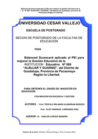   UNIVERSIDAD CESAR VALLEJO<br />ESCUELA DE POSTGRADO<br />SECION DE POSTGRADO DE LA FACULTAD DE EDUCACION<br />               TESIS<br />          Balanced Scorecard aplicado al PEI para mejorar la Gestión Educativa de la          <br />         INSTITUCION   Educativa   Nº 089   <br />           “ALBUJAR Y GUARNIZ”, del Distrito de <br />        Guadalupe, Provincia de Pacasmayo  <br />                    Región la Libertad.<br />    <br />    PARA OBTENER EL GRADO DE: MAGISTER EN    EDUCACION<br />CON MENCION EN DOCENCIA Y GESTION<br />AUTORES   : Prof. TEOFILO ORLANDO ALBARRAN BURGOS<br />                                          Prof.  ELOY ANANIAS  CARRANZA DIAZ <br />ASESOR:Dr   CARLOS CHÁVEZ MONZÓN  <br />                                      <br />  <br />DEDICATORIA<br />Con todo cariño para nuestras<br />Esposas y nuestros hijos<br />Por darnos comprensión y amor<br />Para realizar nuestra tarea diaria<br />Orlando y Eloy<br />AGRADECIMIENTO<br />Al Divino hacedor por darnos la vida<br />A todos los que nos ayudaron  para <br />Alcanzar nuestras metas, para nuestro<br />Profesor  que nos guió para la culminación<br />Exitosa del presente trabajo<br />Orlando y Eloy<br />PRESENTACIÓN<br />La Institución Educativa  se enfrenta a una serie de exigencias y demandas<br />tanto del ámbito educacional  como de la sociedad misma. De esta manera, los<br />Instituciones Publicas  y privadas, se ven urgidos a ofrecer un servicio de<br />Calidad en  el marco de la normativa legal del sistema educativo.<br /> Cada Institución Educativa  organiza y prevé los servicios educativos apoyándose en herramientas de gestión y planificación. Para lograr todo esto, a las escuelas públicas se les está brindando mayor autonomía en su gestión, de tal forma que ahora los directores asumen nuevas funciones en  la I.E con la finalidad de plasmar  en forma pertinente la gestión pedagógica e institucional. <br />Se ha comprobado, en forma fehaciente, que los planes estratégico elaborados en la mayoría de las I.E publicas de nuestra provincia  son inoperantes  por que solo es elaborado por un reducido grupo de personas dentro de ellas  la plana jerárquica de la I.E , ello hace que su proyecto no esta suficientemente socializado lo que dificulta su implementación;  por lo que el  PEI   sigue siendo una declaración de buenas intenciones que se queda “cobijada”  en los archivos corporativos.  Dada estas condiciones y la necesidad de generar  una propuesta estratégica que realmente llevara a la institución a un nuevo escenario que signifique mayor valor para la Corporación, se buscó una herramienta de gestión efectiva para elaborar el PEI , haciendo  uso del BSC. Por todo ello Señores Miembros del Jurado  ponemos   a consideración, este proyecto: “Balanced Scorecard, aplicado al PEI  en la Institución    Educativa   Nº 089   “ALBUJAR Y GUARNIZ”   del Distrito de Guadalupe, provincia de Pacasmayo Región la Libertad ” del nivel secundario del distrito de Guadalupe, provincia de Pacasmayo.  A  través  del diseño  de un Balanced Scorecard. Como  propuesta estratégica se tiene la pretensión de aportar un   valor significativo para los diversos estamentos de la comunidad educativa  con el propósito de mejorar sustancialmente la gestión en las instituciones educativas especialmente en la que se llevara a cabo este proyecto<br />                           Los Autores<br />INDICE<br />   <br />CARATULA<br />PAGINAS PRELIMINARES<br />DEDICATORIA<br />AGRADECIMIENTO<br /> PRESENTACIÓN<br />RESUMEN<br />INTRODUCCIÓN2<br />I.  PROBLEMA DE INVESTIGACION3<br />1.1Planteamiento4<br />1.2antecedentes4<br />1.3justificación4<br />1.4Limitaciones5<br />1.5Preguntas de investigación5<br /> 1.6Objetivos<br />1.6.1  Generales<br />1.6.2  Específicos<br />II. MARCO TEÓRICO<br />    2.1 Definición de PEI<br />2.2 Síntesis Estratégica.<br />2.3 Definición estratégica<br />2.4 Análisis del entorno<br />2.5  FODA Institucional<br />2.6  Matriz ERIC<br />2.7  Factores Críticos de Éxito.<br />2.8  Lienzo Estratégico<br />2.9  Análisis de riesgo.<br />2.10Cadena de valor de porter<br />2.11 escenario de procesos.<br />2.12 Las cinco fuerzas competitivas de porter.<br />2.13 grupos de interés o Stakeholders.<br />2.14 Matriz Ansoft. <br />2.15 mapas estratégicos.<br />2.16 Ficha de objetivos<br />2.17 Ficha de indicadores.<br />2.28  Ficha de iniciativa.<br />2.19 Matriz Balanceada.<br />2.20 BSC Personal<br />III. MARCO METODOLÓGICO<br />Hipótesis o supuesto<br />Variables<br />Definición Conceptual<br />Definición operacional<br />Metodología<br />       a) Tipo de investigación<br />       b) Diseño<br />Población y muestra<br />Método de investigación<br />Técnicas e instrumentos<br />Análisis de datos<br />IV. RESULTADOS<br />V. CONCLUSIONES  Y SUGERENCIAS<br />VI. REFERENCIAS BIBLIOGRAFICAS<br />ANEXOS<br />      <br />RESUMEN<br />ABSTRACT<br />PROBLEMAS DE INVESTIGACIÓN<br />     1.1 PLANTEAMIENTO  DEL PROBLEMA<br />¿Cuál es el grado de correlación entre el método  Balanced y su aplicación en la elaboración del PEI de la IE. Nº 89 “ALBUJAR Y GUARNIZ” de la ciudad de Guadalupe, provincia de Pacasmayo, Región la Libertad.<br />        1.2. FORMULACIÓN DEL PROBLEMA<br />1.3 JUSTIFICACIÓN<br />JUSTIFICACIÓN ACADÉMICA<br />El presente trabajo se orienta a mejorar el nivel de participación de los  estamentos de la institución educativa  en la elaboración del PEI ello contribuirá con la implementación del plan estratégico Institucional, sustentado en una metodología científica.<br />JUSTIFICACIÓN OPERACIONAL<br />La elaboración del PEI utilizando   Balanced Scorecard  conducirá a la Institución Educativa a un nuevo escenario  de gestión en el que se  promoverá  la participación de todos los actores. esto permitirá construir una propuesta socializada que aseguraría la implementación del PEI <br />JUSTIFICACIÓN SOCIAL  <br /> La aplicación del Balanced Scorecard para la elaboración del PEI  por que va a permitir monitorear sus niveles de desempeño de cada uno de los integrantes de la Institución Educativa, a través de indicadores específicos; los mismos que serán conocidos por todos los estamentos de la Institución.<br />JUSTIFICACIÓN TECNOLÓGICA<br />La aplicación del Balanced Scorecard para la elaboración del Proyecto Educativo Institucional está sustentado en la puesta en práctica de estrategias novedosas y técnicas para promover y mejorar los niveles de participación en grupo.<br />JUSTIFICACIÓN CIENTÍFICA<br />La presente investigación se basa en el uso de metodologías de investigación científica con sus respectivos procesos y etapas. Además hace uso de libros, revistas especializadas y artículos de internet; todos ellos respaldados por autores e investigaciones debidamente acreditadas y validadas.<br />LIMITACIONES<br />De orden teórico:<br />En lo que refiere al presente trabajo de investigación, el aspecto bibliográfico relacionado a las variables de estudio no fue una limitante de trascendencia toda ves que las bibliotecas y centro de  investigación poseen información sobre el tema.<br />En cuanto a la información de orden teórico - bibliográfico, relacionada con la variable independiente; podemos asumir que ésta tendría ciertas restricciones toda vez que el método BSC a estado contextualizado mayormente en el ámbito empresarial. Sin embargo, información bibliográfica e investigaciones sobre el PEI, son abundantes.<br />De orden metodológico:<br />Por ser el método Balanced Scorecard un proceso de análisis novedoso, se mostró ciertas dificultad para su procesamiento y análisis correspondiente. Ello generará cierta dificultad en el procesamiento de los datos correspondientes.<br />De orden estadístico:<br />Como todo trabajo de investigación; en cuanto al procesamiento de datos y de información, sé asumía el 5% de margen de error.<br />1.5 1.3 ANTECEDENTES: <br />En cuanto a la elaboración del PEI y la aplicación del método, estrategias y técnicas para lograr una adecuada construcción y, posteriormente, su eficacia y efectividad, son limitadas las investigaciones realizadas; sin embargo existen trabajos de investigación relacionados más con la evaluación de este documento de gestión en cuanto a su cumplimiento ( es decir como producto antes que como proceso); ante ello, asumimos que sí resulta necesario considerar investigaciones relacionadas a esta  variable dependiente. Así tenemos: <br />ANTECEDENTE 01<br />TIPO DE ANTECEDENTE:                NACIONAL<br />TITULO DEL ANTECEDENTE:<br />LOS PROYECTOS EDUCATIVOS INSTITUCIONALES Y LA EVALUACIÓN SOBRE LA APLICACIÓN EN LAS INSTITUCIONES EDUCATIVAS PÚBLICAS DEL  NIVEL PRIMARIO  DISTRITO DE URUBAMBA  ZONA RURAL UGEL URUBAMBA<br /> AÑO: 2009<br />LUGAR DEL ANTECEDENTE: CUSCO -Perú  <br />INSTITUCIÓN DONDE SE REALIZÓ EL ESTUDIO: Instituciones Educativas de la UGEL de Urubamba<br /> <br />RESUMEN:<br />EL presente trabajo  de  investigación  se basa en el deseo  de contribuir  y proponer  alternativas de solución  a la problemática  de la  aplicación de los  proyectos  educativos institucionales  en los instrumentos  de gestión  en las instituciones educativas  públicas del nivel primario  zona  rural.      Proyecto de investigación  basado  en la evaluación sobre la aplicación y con  una propuesta  adecuada  para  la aplicación en los  instrumentos de gestión,  contribuyendo para  un mejor  servicio en las instituciones educativas.<br />ANÁLISIS CRÍTICO.<br />En el estudio realizado, se concluye que  no existe  una real articulación técnica entre los procesos del planeamiento  y ejecución  administrativa  en los colegios, por  otro lado  para el 8º.9% del personal directivo y el  48.4% del personal docente, la ejecución administrativa  se realiza  a través de actividades  y proyectos  educativos  no siempre  previstos en el plan.  situación que subsiste en la mayoría de las instituciones educativas , siendo una de las razones la escasa participación de los docentes en su elaboración y por consiguiente hay deficiencias en su implementación,   situación que podría superase con la participación de todos los estamentos de una institución previa capacitación  en la elaboración del PEI<br />ANTECEDENTE 02<br />TIPO DE ANTECEDENTE: NACIONAL<br />TITULO DEL ANTECEDENTE:<br />EL DISEÑO ORGANIZACIONAL DEL CENTRO EDUCATIVO EN SUS FORMAS DE  PLANIFICACIÓN Y ORGANIZACIÓN<br /> AÑO: 2004<br />  LUGAR DEL ANTECEDENTE:  lima-Perú   <br />INSTITUCIÓN DONDE SE REALIZO EL ESTUDIO: I.E de lima<br /> <br />RESUMEN<br />El presente trabajo de investigación se focaliza en el estudio de un Institución entro Educativa como organización. Entendiendo el Centro como un todo, donde los aspectos pedagógicos, técnicos y los organizativos son partes que componen ese todo y las características de unos condicionan el desarrollo de los otros.  Esta investigación es importante por su posibilidad de ser base para una futura investigación evaluativa que estudie los efectos positivos y/o negativos del diseño organizacional en la propuesta curricular de una Institución Educativa<br />ANÁLISIS CRÍTICO.<br />La investigación muestra que la planificación de actividades  durante un año escolar no es una tarea sencilla. A pesar que el énfasis en actividades sea hacia el área pedagógica, deben tenerse presente ciertos aspectos. A veces, la concentración de actividades en determinados periodos de tiempo, la falta de una adecuada distribución de responsabilidades, la participación de unos pocos en la ejecución de las mismas y el no respeto a los cronogramas establecidos hacen que se cuestione si las formas de planificación responden a la misión y visión de la institución. Puesto que como lo afirman expertos en planificación todos los esfuerzos en toda la organización deben estar dirigidos hacia un mismo objetivo.<br />ANTECEDENTE  03<br />TIPO DE ANTECEDENTE: Internacional<br />TITULO DEL ANTECEDENTE:<br />PROYECTO ESTRATÉGICO PARA EL COLEGIO SAN JUAN    EVANGELISTA. Una propuesta de agregación de valor<br /> AÑO: 2008<br />LUGAR DEL ANTECEDENTE: Santiago de Chile<br />INSTITUCIÓN DONDE SE REALIZO EL ESTUDIO<br /> <br />        COLEGIO SAN JUAN EVANGELISTA.<br />RESUMEN<br />La presente tesis tiene por objeto ser un aporte a la concreción de su Proyecto Educativo Institucional (PEI), a través  del diseño  de un Balanced Scorecard. Esta propuesta estratégica tiene la pretensión de ser un aporte de valor significativo para los diversos estamentos de la comunidad educativa.<br />Esta investigación tiene la pretensión de  rediseñar el plan estratégico de la institución vinculando estrategia con operación, superando la dispersión de frentes con focos estratégicos y  señalando con nitidez el aporte estratégico de las personas.<br />ANÁLISIS CRÍTICO<br />Ante los resultados negativos en una evaluación  interna en el Colegio san Juan Bautista   y determinar que su  Plan Estratégico Institucional llevaba tres años sin mayores concreciones donde no había claridad en las metas institucionales y las personas no tenían claridad de lo que se esperaba de ellas se opto por una herramienta de diseño estratégico que mejorara considerablemente las probabilidades de ejecución, control y comunicación estratégica. Esta herramienta fue  el Balanced Scorecard que permitió a la I.E el logro de sus objetivos estratégicos y mejorar la calidad de su servicio educativo<br /> PREGUNTAS DE INVESTIGACIÓN<br />       La presente investigación  nos enfrenta entre otros, a las interrogantes siguientes:<br />¿En qué consiste el método BSC?<br />¿Cuál es el impacto y trascendencia del método BCS en el contexto actual?<br />¿Será el método BSC una experiencia pertinente en el campo Educativo?<br />¿Qué implicancia puede tener el método BSC en el proceso de elaboración de documentos de gestión Educativa?<br />¿Existe pertinencia entre el conocimiento del método BSC y la elaboración del PEI?<br />1.6 OBJETIVOS<br />2.6.1 Objetivo General de la Investigación <br />Aplicando el Balanced Scorecard en el PEI se mejora la Gestiòn Educativa de la institución  . Nº 89 “ALBUJAR Y GUARNIZ” de la ciudad de  Guadalupe Provincia de Pacasmayo Región la Libertad  <br />2.6.2 Objetivos específicos de la investigación<br />Definir el método BSC y resalta su importancia en la elaboración y aplicación de documentos de gestión<br />Asumir la pertinencia del método BSC en ámbito de la Gestión Educativa.<br />Conocer los mecanismos y estrategias pertinentes para la elaboración eficaz del PEI.<br />Promover la participación de los sujetos de la educación en la elaboración del PEI<br />Elaborar los instrumentos de recolección de datos y validarlos.<br />Aplicar los instrumentos de recojo de información.<br />Reconocer las deficiencias y limitaciones en el proceso de la elaboración y puesta en práctica del PEI.<br />Resaltar la relación existente entre el método BSC y la elaboración del PEI.<br />Evaluar y validar la eficacia del PEI a partir  de la aplicación del método BSC del método <br />,[object Object]