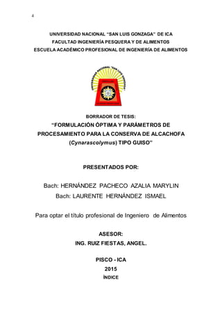 4
UNIVERSIDAD NACIONAL “SAN LUIS GONZAGA” DE ICA
FACULTAD INGENIERĺA PESQUERA Y DE ALIMENTOS
ESCUELA ACADÉMICO PROFESIONAL DE INGENIERĺA DE ALIMENTOS
BORRADOR DE TESIS:
“FORMULACIÓN ÓPTIMA Y PARÁMETROS DE
PROCESAMIENTO PARA LA CONSERVA DE ALCACHOFA
(Cynarascolymus) TIPO GUISO”
PRESENTADOS POR:
Bach: HERNÁNDEZ PACHECO AZALIA MARYLIN
Bach: LAURENTE HERNÁNDEZ ISMAEL
Para optar el título profesional de Ingeniero de Alimentos
ASESOR:
ING. RUIZ FIESTAS, ANGEL.
PISCO - ICA
2015
ÍNDICE
 