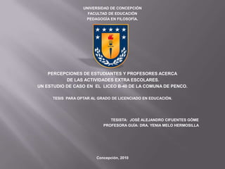 UNIVERSIDAD DE CONCEPCIÓN
                    FACULTAD DE EDUCACIÓN
                   PEDAGOGÍA EN FILOSOFÍA.




    PERCEPCIONES DE ESTUDIANTES Y PROFESORES ACERCA
           DE LAS ACTIVIDADES EXTRA ESCOLARES.
UN ESTUDIO DE CASO EN EL LICEO B-40 DE LA COMUNA DE PENCO.

     TESIS PARA OPTAR AL GRADO DE LICENCIADO EN EDUCACIÓN.




                              TESISTA: JOSÉ ALEJANDRO CIFUENTES GÓME
                           PROFESORA GUÍA: DRA. YENIA MELO HERMOSILLA




                        Concepción, 2010
 