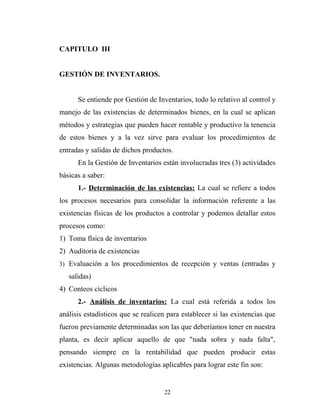 CAPITULO III
GESTIÓN DE INVENTARIOS.
Se entiende por Gestión de Inventarios, todo lo relativo al control y
manejo de las existencias de determinados bienes, en la cual se aplican
métodos y estrategias que pueden hacer rentable y productivo la tenencia
de estos bienes y a la vez sirve para evaluar los procedimientos de
entradas y salidas de dichos productos.
En la Gestión de Inventarios están involucradas tres (3) actividades
básicas a saber:
1.- Determinación de las existencias: La cual se refiere a todos
los procesos necesarios para consolidar la información referente a las
existencias físicas de los productos a controlar y podemos detallar estos
procesos como:
1) Toma física de inventarios
2) Auditoria de existencias
3) Evaluación a los procedimientos de recepción y ventas (entradas y
salidas)
4) Conteos cíclicos
2.- Análisis de inventarios: La cual está referida a todos los
análisis estadísticos que se realicen para establecer si las existencias que
fueron previamente determinadas son las que deberíamos tener en nuestra
planta, es decir aplicar aquello de que "nada sobra y nada falta",
pensando siempre en la rentabilidad que pueden producir estas
existencias. Algunas metodologías aplicables para lograr este fin son:
22
 