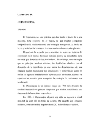CAPITULO IV
OUTSOURCING.
Historia:
El Outsourcing es una práctica que data desde el inicio de la era
moderna. Este concepto no es nuevo, ya que muchas compañías
competitivas lo realizaban como una estrategia de negocios. Al inicio de
la era post-industrial comienza la competencia en los mercados globales.
Después de la segunda guerra mundial, las empresas trataron de
concentrar en sí mismas la mayor cantidad posible de actividades, para
no tener que depender de los proveedores. Sin embargo, esta estrategia
que en principio resultara efectiva, fue haciéndose obsoleta con el
desarrollo de la tecnología, ya que nunca los departamentos de una
empresa podían mantenerse tan actualizados y competitivos como lo
hacían las agencias independientes especializadas en un área, además, su
capacidad de servicio para acompañar la estrategia de crecimiento era
insuficiente.
El Outsourcing es un término creado en 1980 para describir la
creciente tendencia de grandes compañías que estaban transfiriendo sus
sistemas de información a proveedores.
En 1998, el Outsourcing alcanzó una cifra de negocio a nivel
mundial de cien mil millones de dólares. De acuerdo con estudios
recientes, esta cantidad se disparará hasta 282 mil millones de dólares.
28
 