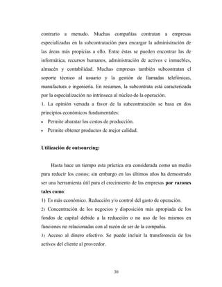 contrario a menudo. Muchas compañías contratan a empresas
especializadas en la subcontratación para encargar la administración de
las áreas más propicias a ello. Entre éstas se pueden encontrar las de
informática, recursos humanos, administración de activos e inmuebles,
almacén y contabilidad. Muchas empresas también subcontratan el
soporte técnico al usuario y la gestión de llamadas telefónicas,
manufactura e ingeniería. En resumen, la subcontrata está caracterizada
por la especialización no intrínseca al núcleo de la operación.
1. La opinión versada a favor de la subcontratación se basa en dos
principios económicos fundamentales:
• Permite abaratar los costos de producción.
• Permite obtener productos de mejor calidad.
Utilización de outsourcing:
Hasta hace un tiempo esta práctica era considerada como un medio
para reducir los costos; sin embargo en los últimos años ha demostrado
ser una herramienta útil para el crecimiento de las empresas por razones
tales como:
1) Es más económico. Reducción y/o control del gasto de operación.
2) Concentración de los negocios y disposición más apropiada de los
fondos de capital debido a la reducción o no uso de los mismos en
funciones no relacionadas con al razón de ser de la compañía.
3) Acceso al dinero efectivo. Se puede incluir la transferencia de los
activos del cliente al proveedor.
30
 