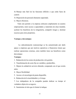 4) Manejo más fácil de las funciones difíciles o que están fuera de
control.
5) Disposición de personal altamente capacitado.
6) Mayor eficiencia.
Todo esto permite a la empresa enfocarse ampliamente en asuntos
empresariales, tener acceso a capacidades y materiales de clase mundial,
acelerar los beneficios de la reingeniería, compartir riesgos y destinar
recursos para otros propósitos.
Ventajas y desventajas:
La subcontratación (outsourcing) se ha caracterizado por darle
apoyo a empresas que por motivos operativos o financieros tienen que
realizar operaciones externas, estos también tiene sus beneficios como
desventajas:
Ventajas:
1. Reducción de los costos de producción o de gestión.
2. Transformación de costo fijo en variables y predecibles.
3. Mejora la calidad de servicio obtenido, comparado con el que existía
antes.
4. Mayor flexibilidad.
5. Acceso a la tecnología de punta disponible.
6. Reducción de la incertidumbre y el riesgo.
7. Los trabajadores de la compañía pueden dedicar su tiempo al
verdadero objeto de su negocio.
8. Suministrar al sitio que el cliente le indique.
31
 