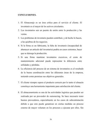 CONCLUSIONES.
1. El Almacenaje es un área crítica para el servicio al cliente. El
inventario es el mayor de los activos circulantes.
2. Los inventarios son un puente de unión entre la producción y las
ventas.
3. Los problemas de inventario pueden contribuir, y de hecho lo hacen,
a las quiebras de los negocios.
4. Si la firma es un fabricante, la falta de inventario (incapacidad de
abastecer un artículo del inventario) podría en casos extremos, hacer
que se detenga la producción.
5. Si una firma mantiene inventarios excesivos, el costo de
mantenimiento adicional puede representar la diferencia entre
utilidades y pérdidas.
6. La eficiencia del proceso de un sistema de inventarios es el resultado
de la buena coordinación entre las diferentes áreas de la empresa,
teniendo como premisas sus objetivos generales.
7. El cliente siempre espera el producto correcto por lo tanto el almacén
constituye una herramienta importante para satisfacción del cliente.
8. El almacenamiento es una de las actividades logística que pueden ser
realizada por un proveedor de outsourcing. Se hace necesario tener
buenos proveedores, especialmente en los casos de subcontratación
debido a que esto puede garantizar en ciertas medidas un proceso
externo de mayor volumen en los procesos a ejecutar por ellos. Sin
36
 