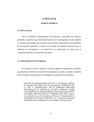 CAPITULO II 
MARCO TEÓRICO 
13 
2.1 Marco Teórico 
Una vez definido el planteamiento del problema y precisados sus objetivos 
generales y específicos que determinan los fines de la investigación. En este capítulo 
se comenta y profundiza todo el marco o bases teóricas relacionadas con el problema 
de investigación planteado, a través de la consulta de literatura pertinente para el 
problema de investigación y la extracción de la información de interés para la 
compresión del tema y el desarrollo del mismo. 
2.2 Antecedentes de la Investigación 
En relación al tema en estudio se revisaron algunas investigaciones realizadas 
que presentan similitud con la presente investigación, las cuales se pueden considerar 
como excelentes referencias para ser utilizadas en el desarrollo de este tema. 
En la tesis de grado presentado por Rivero L, Luis Beltrán y Malave 
M, Reinaldo José (2009, pág. 91), denominado “ADOPCION DE 
LA NIC 2 “EXISTENCIAS” EN LA EMPRESA MOLINOS 
NACIONALES CA (MONACA), PLANTA CUMANÁ. COMO 
UNA PROPUESTA DE REGISTROS CONTABLES QUE RIGEN 
LOS MERCADOS MUNDIALES. PERÍODO: 2007-2008”, llego a 
la conclusión de que el personal que labora en el departamento de 
contabilidad de la empresa MONACA, no se encuentra preparado 
actualmente para la adopción de estos estándares internacionales. 
 